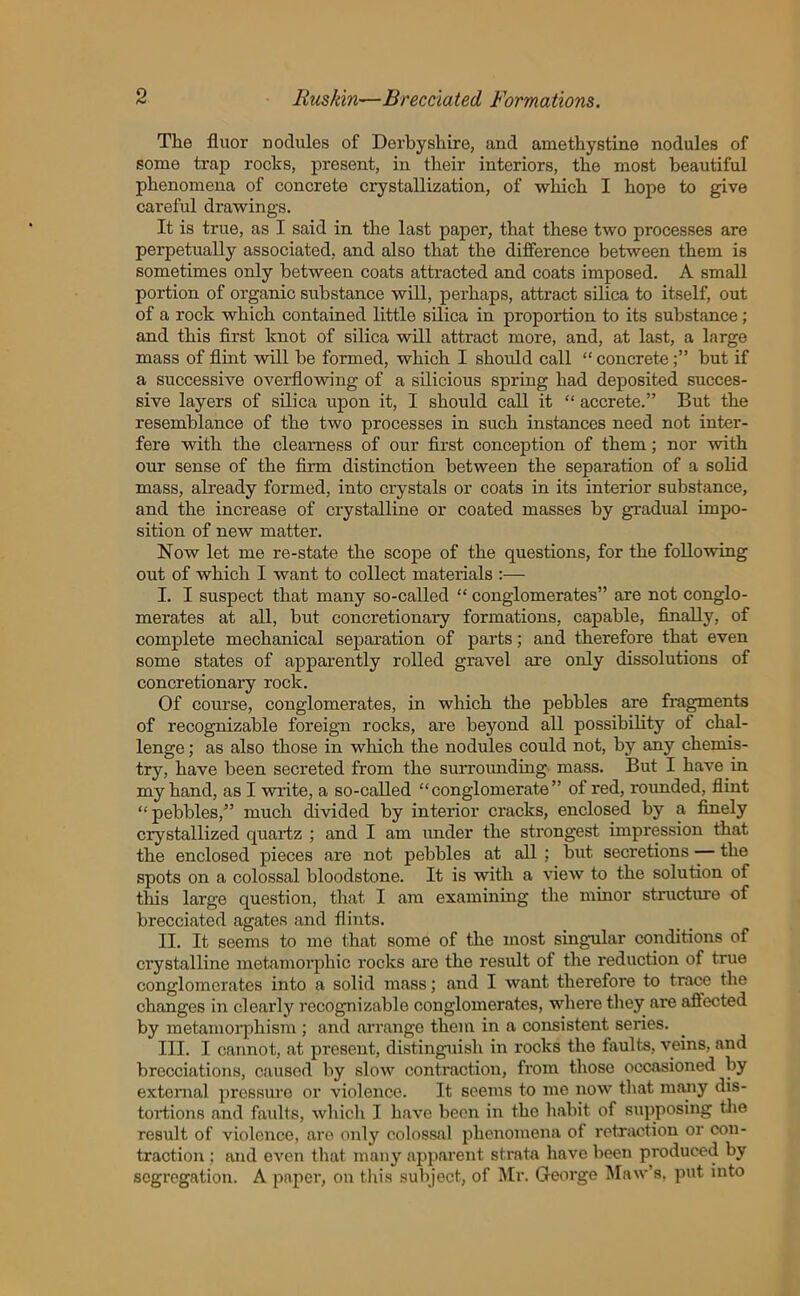 The fluor nodules of Derbyshire, and amethystine nodules of some trap rocks, present, in their interiors, the most beautiful phenomena of concrete crystallization, of which I hope to give careful drawings. It is true, as I said in the last paper, that these two processes are perpetually associated, and also that the difference between them is sometimes only between coats attracted and coats imposed. A small portion of organic substance will, perhaps, attract silica to itself, out of a rock which contained little silica in proportion to its substance; and this first knot of silica will attract more, and, at last, a large mass of flint will be formed, which I should call “ concretebut if a successive overflowing of a silicious spring had deposited succes- sive layers of silica upon it, I should call it “ accrete.” But the resemblance of the two processes in such instances need not inter- fere with the clearness of our first conception of them; nor with our sense of the firm distinction between the separation of a solid mass, already formed, into crystals or coats in its interior substance, and the increase of crystalline or coated masses by gradual impo- sition of new matter. Now let me re-state the scope of the questions, for the following out of which I want to collect materials :— I. I suspect that many so-called “ conglomerates” are not conglo- merates at all, but concretionary formations, capable, finally, of complete mechanical separation of parts; and therefore that even some states of apparently rolled gravel are only dissolutions of concretionary rock. Of course, conglomerates, in which the pebbles are fragments of recognizable foreign rocks, are beyond all possibility of chal- lenge ; as also those in which the nodules could not, by any chemis- try, have been secreted from the surrounding mass. But I have in my hand, as I write, a so-called “conglomerate” of red, rounded, flint “ pebbles,” much divided by interior cracks, enclosed by a finely crystallized quartz ; and I am under the strongest impression that the enclosed pieces are not pebbles at all ; but secretions — the spots on a colossal bloodstone. It is with a view to the solution of this large question, that I am examining the minor structure of brecciated agates and flints. II. It seems to me that some of the most singular conditions of crystalline metamorphic rocks are the result of the reduction of true conglomerates into a solid mass; and I want therefore to trace the changes in clearly recognizable conglomerates, where they are affected by metamorphism ; and arrange them in a consistent series. III. I cannot, at present, distinguish in rocks the faults, veins, and brecciations, caused by slow contraction, from those occasioned by external pressure or violence. It seems to me now that many dis- tortions and faults, which I have been in the habit of supposing the result of violence, are only colossal phenomena of retraction or con- traction ; and even that many apparent strata have been produced by segregation. A paper, on this subject, of Mr. George Maw’s, put into
