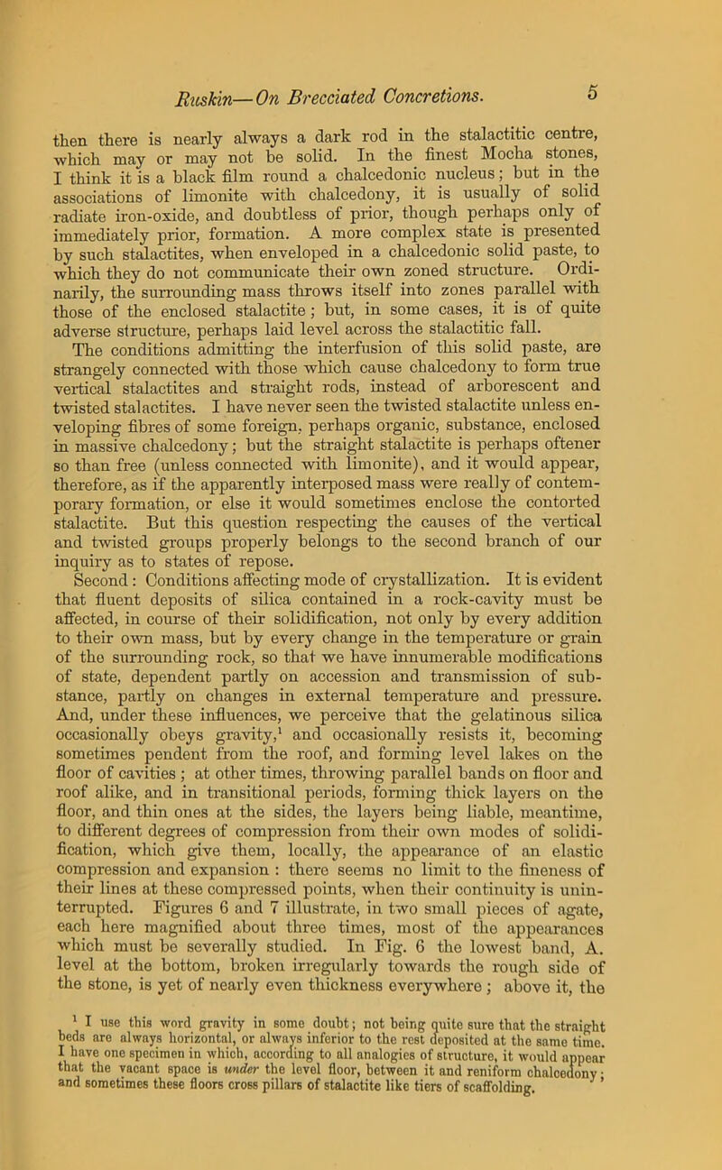then there is nearly always a dark rod in the stalactitic centre, which may or may not be solid. In the finest Mocha stones, I think it is a black film round a chalcedonic nucleus; but in the associations of limonite with chalcedony, it is usually of solid radiate iron-oxide, and doubtless of prior, though perhaps only of immediately prior, formation. A more complex state is presented by such stalactites, when enveloped in a chalcedonic solid paste, to which they do not communicate their own zoned structure. Ordi- narily, the surrounding mass throws itself into zones parallel with those of the enclosed stalactite; but, in some cases, it is of quite adverse structure, perhaps laid level across the stalactitic fall. The conditions admitting the interfusion of this solid paste, are strangely connected with those which cause chalcedony to form true vertical stalactites and straight rods, instead of arborescent and twisted stalactites. I have never seen the twisted stalactite unless en- veloping fibres of some foreign, perhaps organic, substance, enclosed in massive chalcedony; but the straight stalactite is perhaps oftener so than free (unless connected with limonite), and it would appear, therefore, as if the apparently interposed mass were really of contem- porary formation, or else it would sometimes enclose the contorted stalactite. But this question respecting the causes of the vertical and twisted groups properly belongs to the second branch of our inquiry as to states of repose. Second: Conditions affecting mode of crystallization. It is evident that fluent deposits of silica contained in a rock-cavity must be affected, in course of their solidification, not only by every addition to their own mass, but by every change in the temperature or grain of the surrounding rock, so that we have innumerable modifications of state, dependent partly on accession and transmission of sub- stance, partly on changes in external temperature and pressure. And, under these influences, we perceive that the gelatinous silica occasionally obeys gravity,1 and occasionally resists it, becoming sometimes pendent from the roof, and forming level lakes on the floor of cavities ; at other times, throwing parallel bands on floor and roof alike, and in transitional periods, forming thick layers on the floor, and thin ones at the sides, the layei’s being liable, meantime, to different degrees of compression from their own modes of solidi- fication, which give them, locally, the appearance of an elastic compression and expansion : there seems no limit to the fineness of their lines at these compressed points, when their continuity is unin- terrupted. Figures 6 and 7 illustrate, in two small pieces of agate, each here magnified about three times, most of the appearances which must be severally studied. In Fig. 6 the lowest band, A. level at the bottom, broken irregularly towards the rough side of the stone, is yet of nearly even thickness everywhere; above it, the 1 I use this word gravity in some doubt; not being quite sure that the straight beds are always horizontal, or always inferior to the rest deposited at the same time. I have one specimen in which, according to all analogies of structure, it would appear that the vacant space is under the level floor, between it and reniform chalcedony • and sometimes these floors cross pillars of stalactite like tiers of scaffolding. ’
