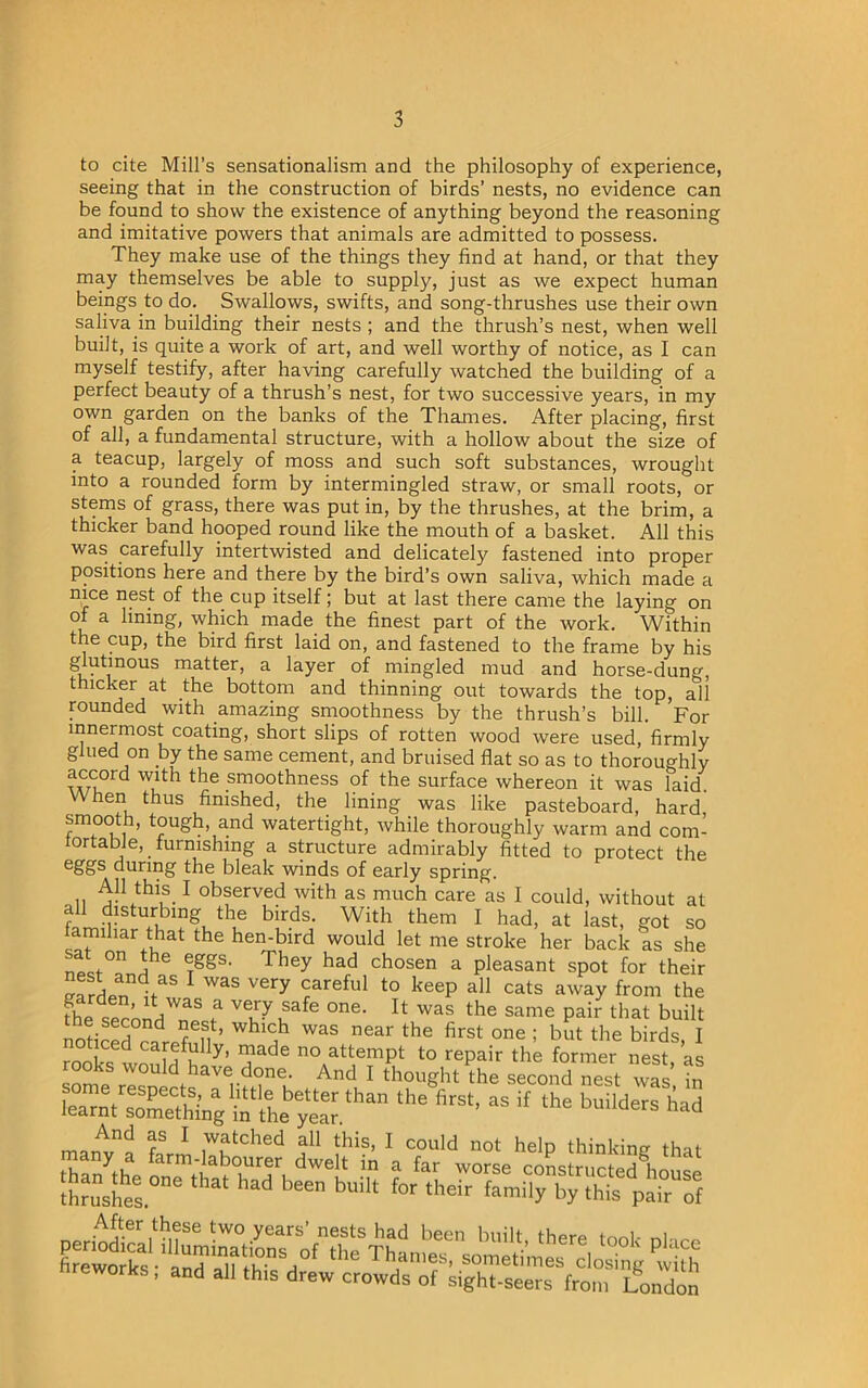 to cite Mill’s sensationalism and the philosophy of experience, seeing that in the construction of birds’ nests, no evidence can be found to show the existence of anything beyond the reasoning and imitative powers that animals are admitted to possess. They make use of the things they find at hand, or that they may themselves be able to supply, just as we expect human beings to do. Swallows, swifts, and song-thrushes use their own saliva in building their nests ; and the thrush’s nest, when well built, is quite a work of art, and well worthy of notice, as I can myself testify, after having carefully watched the building of a perfect beauty of a thrush’s nest, for two successive years, in my own garden on the banks of the Thames. After placing, first of all, a fundamental structure, with a hollow about the size of a teacup, largely of moss and such soft substances, wrought into a rounded form by intermingled straw, or small roots, or stems of grass, there was put in, by the thrushes, at the brim, a thicker band hooped round like the mouth of a basket. All this was carefully intertwisted and delicately fastened into proper positions here and there by the bird’s own saliva, which made a nice nest of the cup itself; but at last there came the laying on of a lining, which made the finest part of the work. Within the cup, the bird first laid on, and fastened to the frame by his ^^in°US ma^er’ a laYer mingled mud and horse-dung, thicker at the bottom and thinning out towards the top, all rounded with amazing smoothness by the thrush’s bill. For innermost coating, short slips of rotten wood were used, firmly glued on by the same cement, and bruised flat so as to thoroughly the .smoothness °f the surface whereon it was laid. When thus finished, the lining was like pasteboard, hard smooth, tough, and watertight, while thoroughly warm and com- fortable, furnishing a structure admirably fitted to protect the eggs during the bleak winds of early spring. , n ^n.thi,S.1 observed with as much care as I could, without at all disturbing the birds. With them I had, at last, got so miliar that the hen-bird would let me stroke her back as she ntl°n a rggS< They had chosen a pleasant spot for their vafdpnu5 1 was very rareful t0 keeP a11 cats away from the fhe secondWnP t °ne' U Was the same Pair that built noticed ?adrpfnll ’ Whl? was near the first one ; but the birds, I noticed carefully, made no attempt to repair the former nest as rooks would have done. And I thought’the second nest was in some respects, a little better than the first, as if the builders h id learnt something in the year. ounaers had f 1 ,watched a11 this, I could not help thinking that San the IS^wTTi ^ in a far worse constructed house thrushes 6611 bUllt f°r their family by this pair of After these two years’ nests had been built there took nl,,„