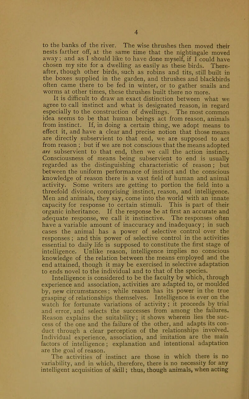 to the banks of the river. The wise thrushes then moved their nests farther off, at the same time that the nightingale moved away; and as I should like to have done myself, if I could have chosen my site for a dwelling as easily as these birds. There- after, though other birds, such as robins and tits, still built in the boxes supplied in the garden, and thrushes and blackbirds often came there to be fed in winter, or to gather snails and worms at other times, these thrushes built there no more. It is difficult to draw an exact distinction between what we agree to call instinct and what is designated reason, in regard especially to the construction of dwellings. The most common idea seems to be that human beings act from reason, animals from instinct. If, in doing a certain thing, we adopt means to effect it, and have a clear and precise notion that those means are directly subservient to that end, we are supposed to act from reason ; but if we are not conscious that the means adopted are subservient to that end, then we call the action instinct. Consciousness of means being subservient to end is usually regarded as the distinguishing characteristic of reason; but between the uniform performance of instinct and the conscious knowledge of reason there is a vast field of human and animal activity. Some writers are getting to portion the field into a threefold division, comprising instinct, reason, and intelligence. Men and animals, they say, come into the world with an innate capacity for response to certain stimuli. This is part of their organic inheritance. If the response be at first an accurate and adequate response, we call it instinctive. The responses often have a variable amount of inaccuracy and inadequacy; in such cases the animal has a power of selective control over the responses ; and this power of selective control in the activities essential to daily life is supposed to constitute the first stage of intelligence. Unlike reason, intelligence implies no conscious knowledge of the relation between the means employed and the end attained, though it may be exercised in selective adaptation to ends novel to the individual and to that of the species. Intelligence is considered to be the faculty by which, through experience and association, activities are adapted to, or moulded by, new circumstances; while reason has its power in the true grasping of relationships themselves. Intelligence is ever on the watch for fortunate variations of activity ; it proceeds by trial and error, and selects the successes from among the failures. Reason explains the suitability; it shows wherein lies the suc- cess of the one and the failure of the other, and adapts its con- duct through a clear perception of the relationships involved. Individual experience, association, and imitation are the main factors of intelligence ; explanation and intentional adaptation are the goal of reason. The activities of instinct are those in which there is no variability, and in which, therefore, there is no necessity for any intelligent acquisition of skill; thus, though animals, when acting