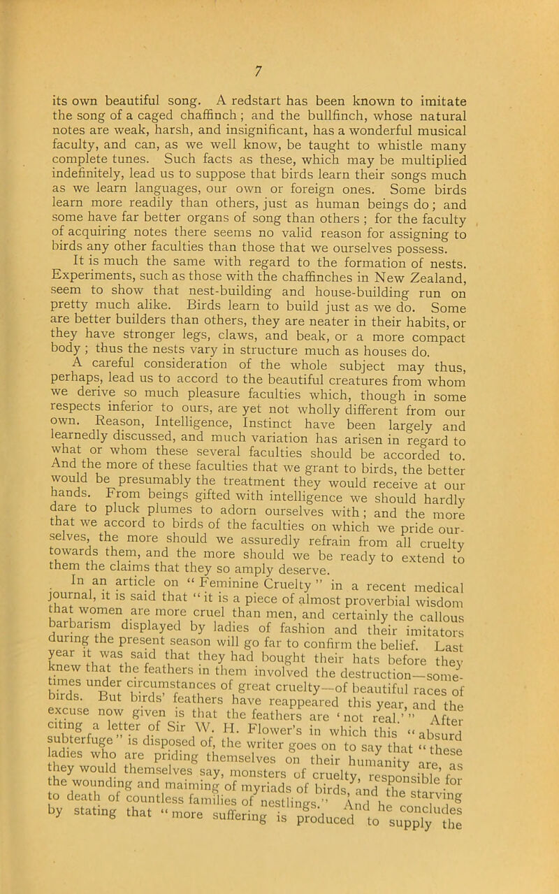 its own beautiful song. A redstart has been known to imitate the song of a caged chaffinch ; and the bullfinch, whose natural notes are weak, harsh, and insignificant, has a wonderful musical faculty, and can, as we well know, be taught to whistle many complete tunes. Such facts as these, which may be multiplied indefinitely, lead us to suppose that birds learn their songs much as we learn languages, our own or foreign ones. Some birds learn more readily than others, just as human beings do; and some have far better organs of song than others ; for the faculty of acquiring notes there seems no valid reason for assigning to birds any other faculties than those that we ourselves possess. It is much the same with regard to the formation of nests. Experiments, such as those with the chaffinches in New Zealand, seem to show that nest-building and house-building run on pretty much alike. Birds learn to build just as we do. Some are better builders than others, they are neater in their habits, or they have stronger legs, claws, and beak, or a more compact body ; thus the nests vary in structure much as houses do. A careful consideration of the whole subject may thus, perhaps, lead us to accord to the beautiful creatures from whom we derive so much pleasure faculties which, though in some respects inferior to ours, are yet not wholly different from our own. Reason, Intelligence, Instinct have been largely and learnedly discussed, and much variation has arisen in regard to what or whom these several faculties should be accorded to. And the more of these faculties that we grant to birds, the better would be presumably the treatment they would receive at our hands. From beings gifted with intelligence we should hardly dare to pluck plumes to adorn ourselves with; and the more that we accord to birds of the faculties on which we pride our- selves, the more should we assuredly refrain from all cruelty towards them, and the more should we be ready to extend to them the claims that they so amply deserve. In an article on “ Feminine Cruelty ” in a recent medical journal, it is said that “ it is a piece of almost proverbial wisdom ha women are more cruel than men, and certainly the callous barbarism displayed by ladies of fashion and their imitators during the present season will go far to confirm the belief. Last year it was said that they had bought their hats before they knew that the feathers in them involved the destruction-somi- birds5 UBut °f, great cruelty—of beautiful races of lrds. But birds feathers have reappeared this year, and the excuse now given is that the feathers are ‘not real.’’’ After C1Kfgr,a Sir Flower’s in which this “absurd subterfuge is disposed of, the writer goes on to say that “ these ladies who are priding themselves on their humanity are as hey would themselves say, monsters of cruelty, responsible for the wounding and maiming of myriads of birds nnrifi . • to death of countless families o/nest ings And he r TTg by stating that - more suffering is