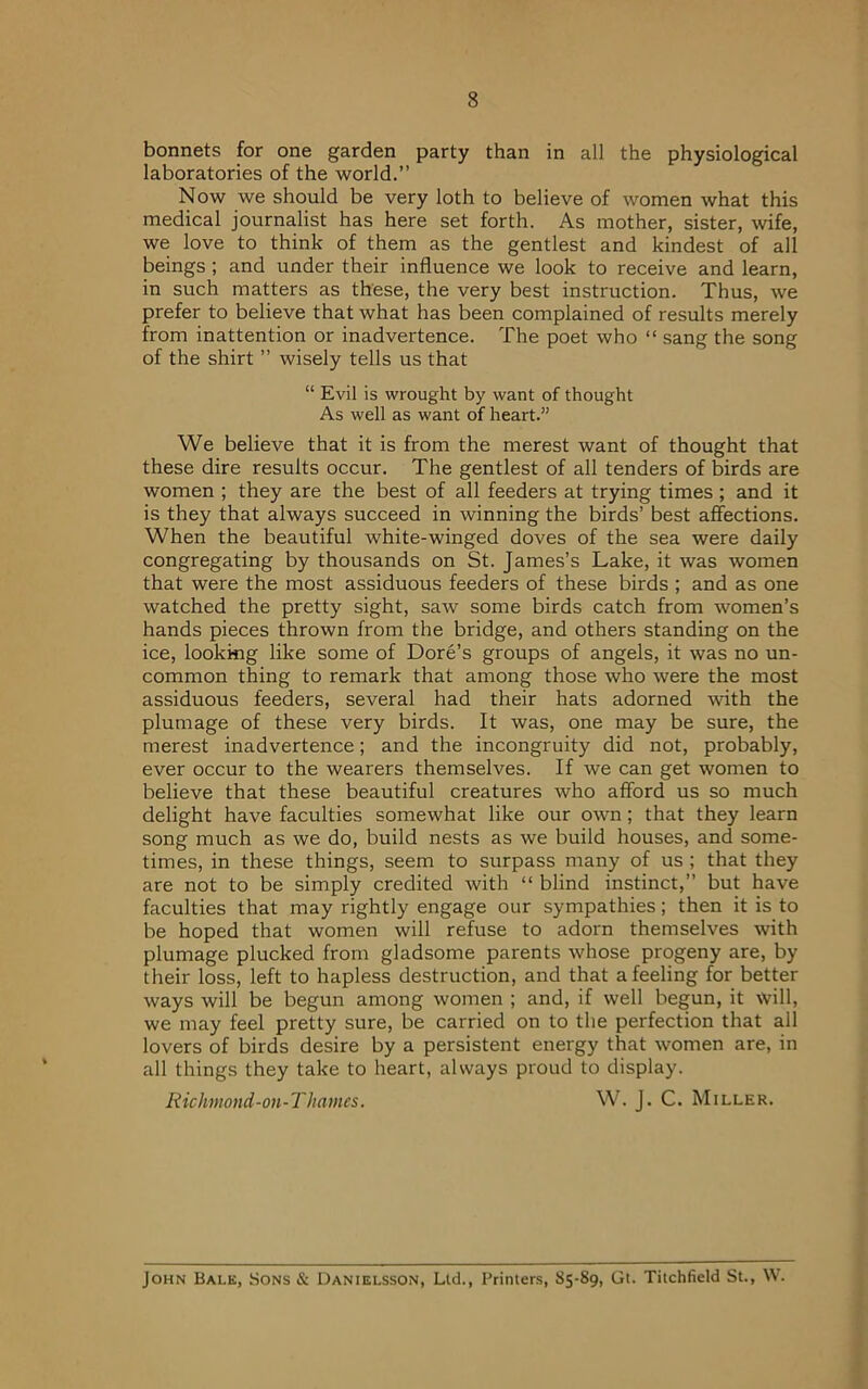 bonnets for one garden party than in all the physiological laboratories of the world.” Now we should be very loth to believe of women what this medical journalist has here set forth. As mother, sister, wife, we love to think of them as the gentlest and kindest of all beings ; and under their influence we look to receive and learn, in such matters as these, the very best instruction. Thus, we prefer to believe that what has been complained of results merely from inattention or inadvertence. The poet who “ sang the song of the shirt ” wisely tells us that “ Evil is wrought by want of thought As well as want of heart.” We believe that it is from the merest want of thought that these dire results occur. The gentlest of all tenders of birds are women ; they are the best of all feeders at trying times ; and it is they that always succeed in winning the birds’ best affections. When the beautiful white-winged doves of the sea were daily congregating by thousands on St. James’s Lake, it was women that were the most assiduous feeders of these birds ; and as one watched the pretty sight, saw some birds catch from women’s hands pieces thrown from the bridge, and others standing on the ice, looking like some of Dore’s groups of angels, it was no un- common thing to remark that among those who were the most assiduous feeders, several had their hats adorned with the plumage of these very birds. It was, one may be sure, the merest inadvertence; and the incongruity did not, probably, ever occur to the wearers themselves. If we can get women to believe that these beautiful creatures who afford us so much delight have faculties somewhat like our own; that they learn song much as we do, build nests as we build houses, and some- times, in these things, seem to surpass many of us ; that they are not to be simply credited with “ blind instinct,” but have faculties that may rightly engage our sympathies; then it is to be hoped that women will refuse to adorn themselves with plumage plucked from gladsome parents whose progeny are, by their loss, left to hapless destruction, and that a feeling for better ways will be begun among women ; and, if well begun, it will, we may feel pretty sure, be carried on to the perfection that all lovers of birds desire by a persistent energy that women are, in all things they take to heart, always proud to display. Richmond-on-Thames. W. J. C. Miller. John Balk, Sons & Danielsson, Ltd., Printers, 85-89, Gt. Titchfield St., W.