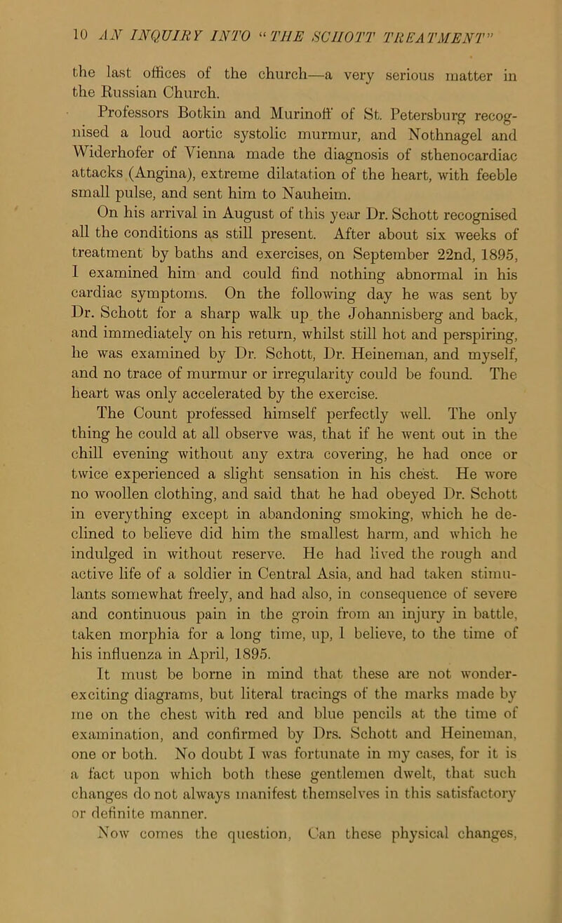 the last offices of the church—a very serious matter in the Kussian Church. Professors Botkin and Murinoff of St. Petersburg recog- nised a loud aortic systolic murmur, and Nothnagel and Widerhofer of Vienna made the diagnosis of sthenocardiac attacks (Angina), extreme dilatation of the heart, with feeble small pulse, and sent him to Nauheim. On his arrival in August of this year Dr. Schott recognised all the conditions as still present. After about six weeks of treatment by baths and exercises, on September 22nd, 1895, 1 examined him and could find nothing abnormal in his cardiac symptoms. On the following day he was sent by Dr. Schott for a sharp walk up the Johannisberg and back, and immediately on his return, whilst still hot and perspiring, he was examined by Dr. Schott, Dr. Heineman, and myself, and no trace of murmur or irregularity could be found. The heart was only accelerated by the exercise. The Count professed himself perfectly well. The only thing he could at all observe was, that if he went out in the chill evening without any extra covering, he had once or twice experienced a slight sensation in his chest. He wore no woollen clothing, and said that he had obeyed Dr. Schott in everything except in abandoning smoking, which he de- clined to believe did him the smallest harm, and which he indulged in without reserve. He had lived the rough and active life of a soldier in Central Asia, and had taken stimu- lants somewhat freely, and had also, in consequence of severe and continuous pain in the groin from an injury in battle, taken morphia for a long time, up, 1 believe, to the time of his influenza in April, 1895. It must be borne in mind that these are not wonder- exciting diagrams, but literal tracings of the marks made by me on the chest with red and blue pencils at the time of examination, and confirmed by Drs. Schott and Heineman, one or both. No doubt I was fortunate in my cases, for it is a fact upon which both these gentlemen dwelt, that such changes do not always manifest themselves in this satisfactory or definite manner. Now comes the question, Can these physical changes.