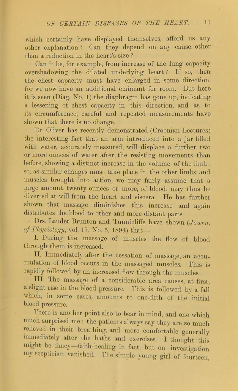 which certainly have displayed themselves, aftord us any other explanation ? Can they depend on any cause other than a reduction in the heart’s size ? Can it be, for example, from increase of the lung capacity overshadowing the dilated underlying heart ? If so, then the chest capacity must have enlarged in some direction, for we now have an additional claimant for room. But here it is seen (Biag. No. 1) the diaphragm has gone up, indicating a lessening of chest capacity in this direction, and as to its circumference, carefid and repeated measurements have shown that there is no change. Dr. Oliver has recently demonstrated (Croonian Lectures) the interesting fact that an arm introduced into a jar filled with water, accurately measured, will displace a further two or more ounces of water after the resisting movements than before, showing a distinct increase in the volume of the limb; so, as similar changes must take place in the other limbs and muscles brought into action, we may fairly assume that a large amount, twenty ounces or more, of blood, may thus bo diverted at will from the heart and viscera. He has further shown that massage diminishes this increase and again distributes the blood to other and more distant parts. Drs. Lauder Brunton and Tunniclilfe have shown {Jotirn. of Physiology, vol. 17, No. 5, 1894) that— I. During the massage of muscles the flow of blood through them is increased. II. Immediately after the cessation of massage, an accu- mulation of blood occurs in the massaged muscles. This is rapidly followed by an increased flow through the muscles. III. The massage of a considerable area causes, at first, a slight rise in the blood pressure. This is followed by a fall which, in some cases, amounts to one-fifth of the initial blood pressure. There is another point also to bear in mind, and one which much surprised me ; the patients always say they are so much relieved in their breathing, and more comfortable generally immediately after the baths and exercises. I thought this might be fancy—faith-healing in fact, but on investigation rriy scepticism vanished. The simple young girl of fourteen.