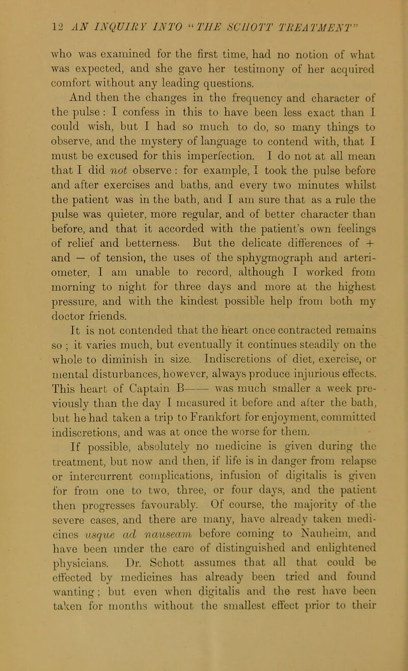 who was examined for the first time, had no notion of what was expected, and she gave her testimony of her acquired comfort without any leading questions. And then the changes in the frequency and character of the pulse : I confess in this to have been less exact than 1 could wish, but I had so much to do, so many things to observe, and the mystery of language to contend with, that I must be excused for this imperfection. I do not at all mean that I did not observe : for example, I took the pulse before and after exercises and baths, and every two minutes whilst the patient was in the bath, and I am sure that as a rule the pulse was quieter, more regular, and of better character than before, and that it accorded with the patient’s own feelings of relief and betterness. But the delicate differences of + and — of tension, the uses of the sphygmograph and arteri- ometer, I am unable to record, although I worked from morning to night for three days and more at the highest pressure, and with the kindest possible help from both my doctor friends. It is not contended that the heart once contracted remains so ; it varies much, but eventually it continues steadily on the whole to diminish in size. Indiscretions of diet, exercise, or mental disturbances, however, always produce injurious effects. This heart of Captain B Avas much smaller a Aveek pre- viously than the day I measured it before and alter the bath, but he had taken a trip to Frankfort for enjo3fment, committed indiscretions, and Avas at once the Avorse for them. If possible, absolutely no medicine is given during the treatment, but now and then, if life is in danger from relapse or intercurrent complications, infusion of digitalis is giA’en for from one to two, three, or four days, and the patient then progresses favourably. Of course, the majority of the severe cases, and there are many, liaA'e already taken medi- cines usque ad nauseam before coming to jS'aulieim, and have been under the care of distinguished and enlightened physicians. Dr. Schott assumes that all that could be effected by medicines has already been tried and found wanting; but even Avhen digitalis and the rest have been taken for months without the smallest effect prior to their
