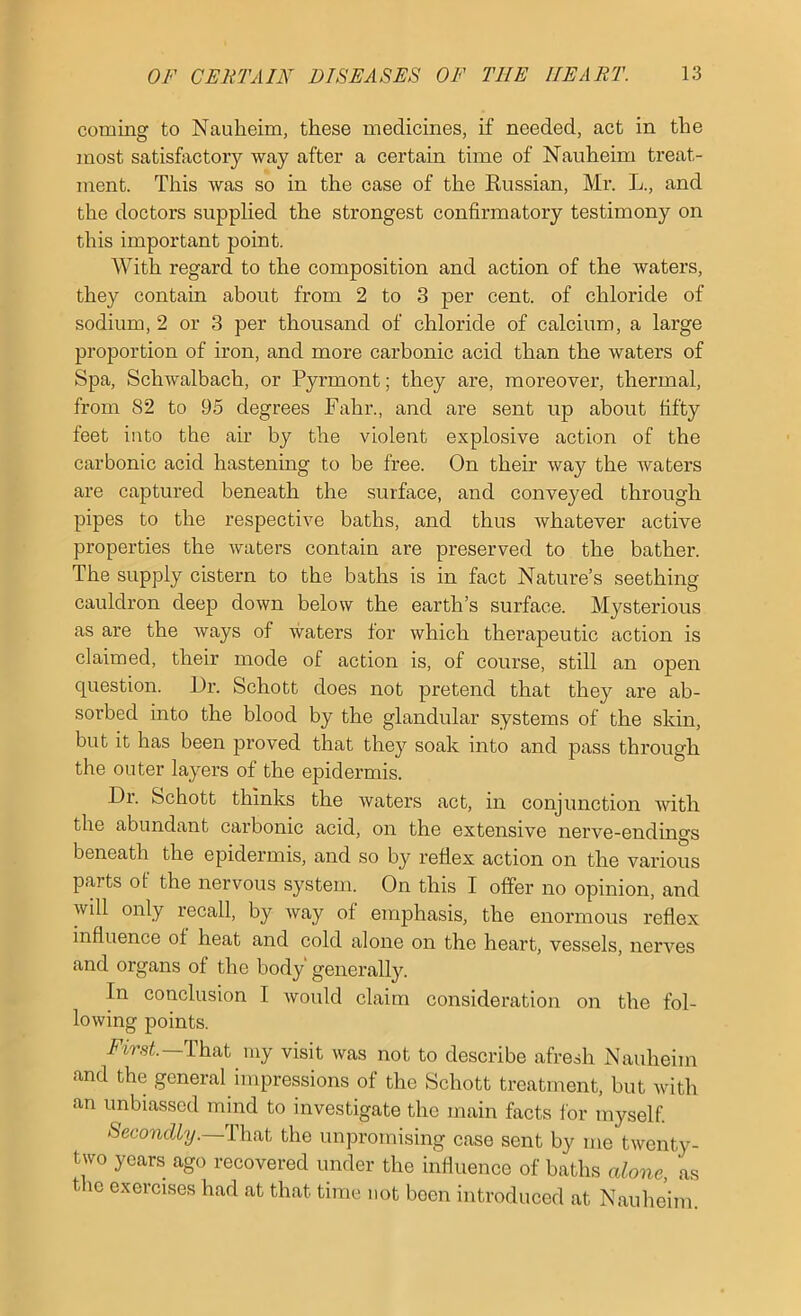 coming to Nauheim, these medicines, if needed, act in the most satisfactory way after a certain time of Nauheim treat- ment. This was so in the case of the Eussian, Mr. L., and the doctors supplied the strongest confirmatory testimony on this important point. With regard to the composition and action of the waters, they contain about from 2 to 3 per cent, of chloride of sodium, 2 or 3 per thousand of chloride of calcium, a large proportion of iron, and more carbonic acid than the waters of Spa, Schwalbach, or Pyrmont; they are, moreover, thermal, from 82 to 95 degrees Fahr., and are sent up about fifty feet into the air by the violent explosive action of the carbonic acid hastening to be free. On their way the waters are captured beneath the surface, and conveyed through pipes to the respective baths, and thus whatever active properties the waters contain are preserved to the bather. The supply cistern to the baths is in fact Nature’s seething cauldron deep down below the earth’s surface. Mysterious as are the ways of waters lor which therapeutic action is claimed, their mode of action is, of course, still an open question. Or. Schott does not pretend that they are ab- sorbed into the blood by the glandular systems of the skin, but it has been proved that they soak into and pass through the outer layers of the epidermis. Dr. Schott thinks the waters act, in conjunction with the abundant carbonic acid, on the extensive nerve-endings beneath the epidermis, and so by rellex action on the various parts of the nervous system. On this I offer no opinion, and will only recall, by way of emphasis, the enormous reflex influence of heat and cold alone on the heart, vessels, nerves and organs of the body generally. In conclusion I would claim consideration on the fol- lowing points. That my visit was not to describe afresh Nauheim and the general impressions of the Schott treatment, but with an unbiassed mind to investigate the main facts for myself Secondly.—That the unpromising case sent by me twenty- two years ago recovered under the influence of baths alone as the exercises had at that time not been introduced at Nauhe’im.