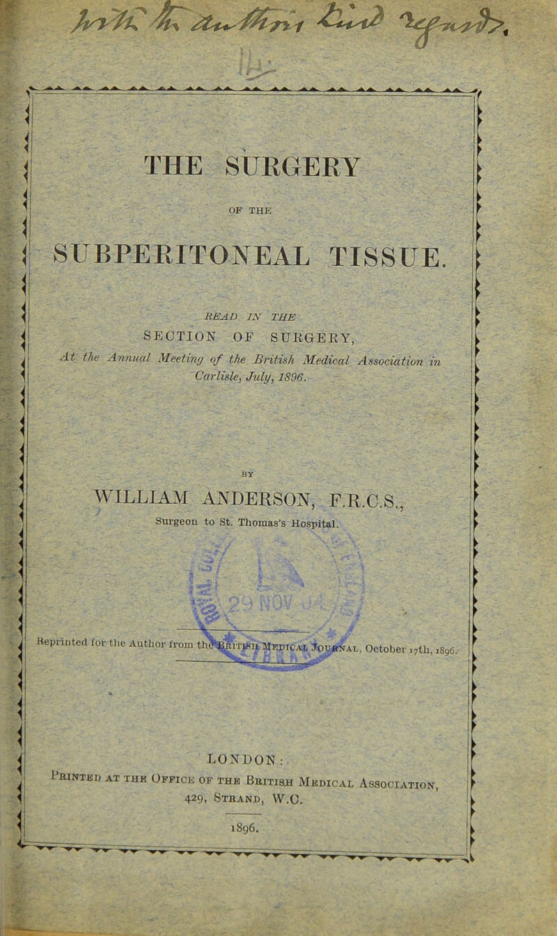 THE SURGERY OF THE SUBPERITONEAL TISSUE. HEAD IN THE SECTION OF SURGERY, At the Annual Aleetiny of the British Medical Association in Carlisle, July, 1896. WILLIAM ANDERSON, F.R.C.S., Surgeon to St. Thomas’s Hospital. LONDON; PlUNTED AT THE OFFICE OF THE BbITISH MeDICAL ASSOCIATION, 429. Stband, W.C.