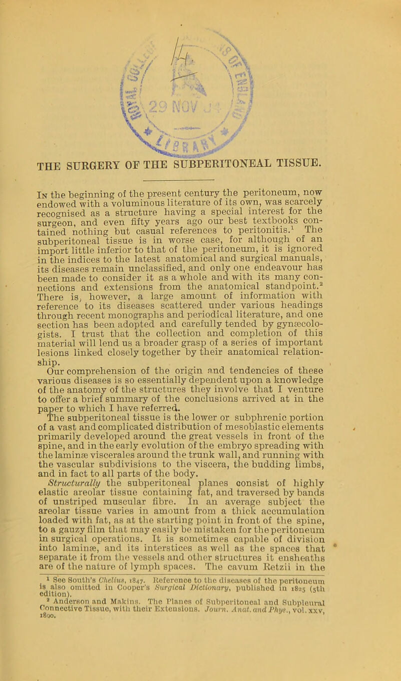 A VT' U THE SURGERY OF THE SUBPERITONEAL TISSUE. In the beginning of the present century the peritoneum, now endowed with a voluminous literature of its own, was scarcely recognised as a structure having a special interest for the surgeon, and even fifty years ago oui' best textbooks con- tained nothing but casual references to peritonitis.^ The subperitoneal tissue is in worse case, for although of an import little inferior to that of the peritoneum, it is ignored in the indices to the latest anatomical and surgical manuals, its diseases remain unclassified, and only one endeavour has been made to consider it as a whole and with its many con- nections and extensions from the anatomical standpoint.® There is, however, a large amount of information with reference to its diseases scattered under various headings through recent monographs and periodical literature, and one section has been adopted and carefully tended by gynecolo- gists. I trust that the collection and completion of this material will lend us a broader grasp of a series of important lesions linked closely together by their anatomical relation- ship. Our comprehension of the origin and tendencies of these various diseases is so essentially dependent upon a knowledge of the anatomy of the structures they involve that I venture to offer a brief summary of the conclusions arrived at in the paper to which I have referred. The subperitoneal tissue is the lower or subplu’enic portion of a vast and complicated distribution of mesoblastic elements primarily developed around the great vessels in front of the spine, and in the early evolution of the embiyo spreading with the laminae viscerales around the trunk wall, and running with the vascular subdivisions to the viscera, the budding limbs, and in fact to all parts of the body. Structurally the subperitoneal planes consist of highly elastic areolar tissue containing fat, and traversed by bands of unstriped muscular fibre. In an average subject the areolar tissue varies in amount from a thick accumulation loaded with fat, as at the starting point in front of the spine, to a gauzy film that may easily be mistaken for the peritoneum in surgical operations. It is sometimes capable of division into laminae, and its interstices as well as the spaces that * separate it from the vessels and other structures it ensheaths are of the nature of lymph spaces. The cavum Retzii in the 1 See South’s Chelhcn, 1847. Reference to the diseases of the poritonoum is also omitted in Cooper’s Surgical Dictionary, published lu 182s (iith edition). ® Anderson and Makius. The Planes of Subperitoneal and Subpleui-al Connective Tissue, with their Extensions. Journ. Anat. and Phys., vol. xxv 1800. ’