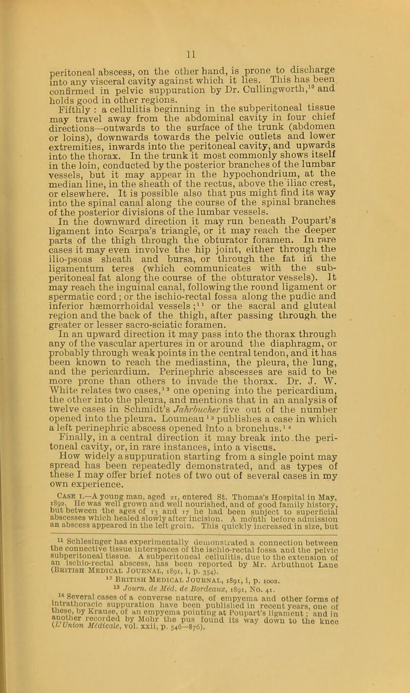 peritoneal abscess, on the other hand, is prone to discharge into any visceral cavity against which it lies. This has been confirmed in pelvic suppuration by Dr. Culling worth,and holds good in other regions. Fifthly: a cellulitis beginning in the subperitoneal tissue may travel away from the abdominal cavity in four chief directions—outwards to the surface of the trunk (abdomen or loins), downwards towards the pelvic outlets and lower extremities, inwards into the peritoneal cavity, and upwards into the thorax. In the trunk it most commonly shows itself in the loin, conducted by the posterior branches of the lumbar vessels, but it may appear in the hypochondriurn, at the median line, in the sheath of the rectus, above the iliac crest, or elsewhere. It is possible also that pus might find its way into the spinal canal along the course of the spinal branches of the posterior divisions of the lumbar vessels. In the downward direction it may run beneath Poupart’s ligament into Scarpa’s triangle, or it may reach the deeper parts of the thigh through the obturator foramen. In rare cases it may even involve the hip joint, either through the ilio-psoas sheath and bursa, or through the fat in the ligamentum teres (which communicates with the sub- peritoneal fat along the course of the obturator vessels). It may reach the inguinal canal, following the round ligament or spermatic cord ; or the ischio-rectal fossa along the pudic and inferior hsemorrhoidal vessels; ” or the sacral and gluteal region and the back of the thigh, after passing through the greater or lesser sacro-sciatic foramen. In an upward direction it may pass into the thorax through any of the vascular apertures in or around the diaphragm, or probably through weak points in the central tendon, and it has been known to reach the mediastina, the pleura, the lung, and the pericardium. Perinephric abscesses are said to be more prone than others to invade the thorax. Dr. J. W. White relates two cases,” one opening into the pericardium, the other into the pleura, and mentions that in an analysis of twelve cases in Schmidt’s Jahrbucher five out of the number opened into the pleura. Loumeau ' = publishes a case in which a left perinephric abscess opened into a bronchus.” Finally, in a central direction it may break into the peri- toneal cavity, or, in rare instances, into a viscus. How widely a suppuration starting from a single point may spread has been repeatedly demonstrated, and as types of these I may offer brief notes of two out of several cases in my own experience. Case I.—A young man, aged 21, entered St. Thomas's Hospital in May, 1^892. He was well grown and well nourished, and of good family history, but between the ages of 13 and 17 he had been subject to superlicial abscesses which healed slowly after incision. A mo'nth before admission an abscess appeared in the left groin. This quickly increased in size, but Sehlesinger has experimentally deiiioiistrated a connection between the connective tissue interspaces of the ischio-rectal fossa and the pelvic subperitoneal tissue. A subperitoneal cellulitis, duo to the extension of an ischio-rectal abscess, has been reported by Mr. Ai-buthnot Lane (Biutish Medical Journal, 1891, i, p. 354). British Medical Journal, 1891, i, p. 1002. Joum. cle Mikl. de Bordeaux, 1S91, No. 41. . Several cases of a converse nature, of empyema and other forms of intrathoracic suppuration have been published in recent years, one of those, by Krause, of an empyema pointing at Boupart’s ligament : and in another recorded by Mohr the pus found its way down to the knee (L Union ilidicalc, vol. xxu, p. 546—876).