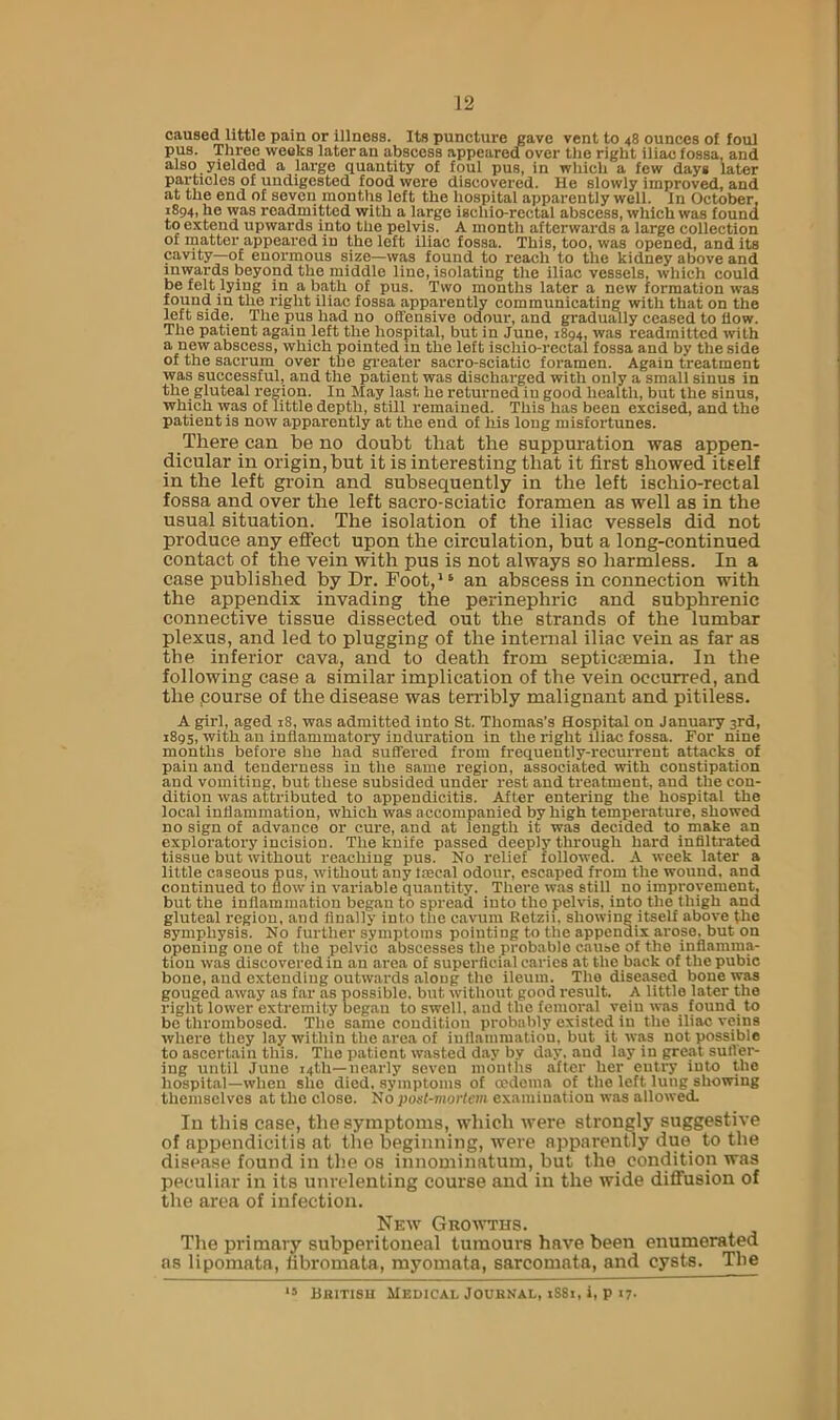 caused little pain or illness. Its puncture gave vent to 48 ounces of foul pus. Three weeks later an abscess appeared over tlie right iliac fossa, and also yielded a large quantity of foul pus, in wliich a few days later particles of undigested food were discovered. He slowly improved, and at the end of seven months left the hospital apparently well. In October, 1894, he was readmitted with a large ischio-rectal abscess, which was found to extend upwards into the pelvis. A month afterwards a large collection of rnatter appeared in the left iliac fossa. This, too, was opened, and its cavity—of enormous size—was found to reach to the kidney above and inwards beyond the middle line, isolating the iliac vessels, which could be felt lying in a bath of pus. Two months later a new formation was found in the right iliac fossa apparently communicating with that on the left side. The pus had no offensive odour, and gradually ceased to flow. The patient again left the hospital, but in June, 1894, was readmitted with a new abscess, which pointed in the left ischio-rectal fossa and by the side of the sacrum over the gi'eater sacro-sciatic foramen. Again treatment was successful, and the patient was discharged with only a small sinus in the gluteal region. In May last he returned in good health, but the sinus, which was of little depth, still remained. This has been excised, and the patient is now apparently at the end of his long misfortunes. There can be no doubt that the suppuration was appen- dicular in origin, but it is interesting that it first showed itself in the left groin and subsequently in the left ischio-rectal fossa and over the left sacro-sciatic foramen as well as in the usual situation. The isolation of the iliac vessels did not produce any effect upon the circulation, but a long-continued contact of the vein with pus is not always so harmless. In a case published by Dr. Foot,*^ an abscess in connection with the appendix invading the perinephric and subphrenic connective tissue dissected out the strands of the lumbar plexus, and led to plugging of the internal iliac vein as far as the inferior cava, and to death from septictemia. In the following case a similar implication of the vein occurred, and the .course of the disease was terribly malignant and pitiless. A girl, aged 18, was admitted into St. Thomas’s Hospital on January 3rd, 1895, with an inflammatory induration in the right iliac fossa. For nine months before she had suffered from frequeutly-recurrent attacks of paiu and tenderness in the same region, associated with constipation and vomiting, but these subsided under rest and treatment, and the con- dition was attributed to appendicitis. After entering the hospital the local inflammation, which was accompanied by high temperature, showed no sign of advance or cure, and at length it was decided to make an exploratory incision. The knife passed deeply through hard infiltrated tissue but without reaching pus. No relief followed. A week later a little caseous pus, without any tsecal odour, escaped from the wound, and continued to flow in vaidable quantity. There was still no improvement, but the inflammation began to spread into tho pelvis, into the thigh and gluteal region, and finally into the cavum Retzii, showing itself above the symphysis. No further symptoms pointing to the appendix arose, but on opening one of tho pelvic abscesses the probable cau»e of tho inflamma- tion was discovered in an area of superficial caries at the back of the pubic bone, and extending outwards along tho ileum. Tho diseased bone was gouged away as far as possible, but without good result. A little later the right lower extremity began to swell, and the femoral vein was found to bo thrombosed. The same condition probably existed in tho iliac veins where they lay within the area of iullammatiou, but it was not possible to ascertain this. The patient wasted day by day. and lay in great suffer- ing until Juno 14th—nearly seven months after her entry into the hospital—when she died, symptoms of oedema of tho left lung shovring themselves at tho close. No post-mortem examination was allowed. In this case, the symptoms, which were strongly suggestive of appendicitis at the beginning, were apparently due to the disease found in the os innominatum, but the condition was peculiar in its unrelenting course and in the wide diffusion of the area of infection. New Growths. The primary subperitoneal tumours have been enumerated as lipomata, fibromata, myomata, sarcomata, and cysts. The ** Bbitisu Medical Journal, 1881, i, p 17-