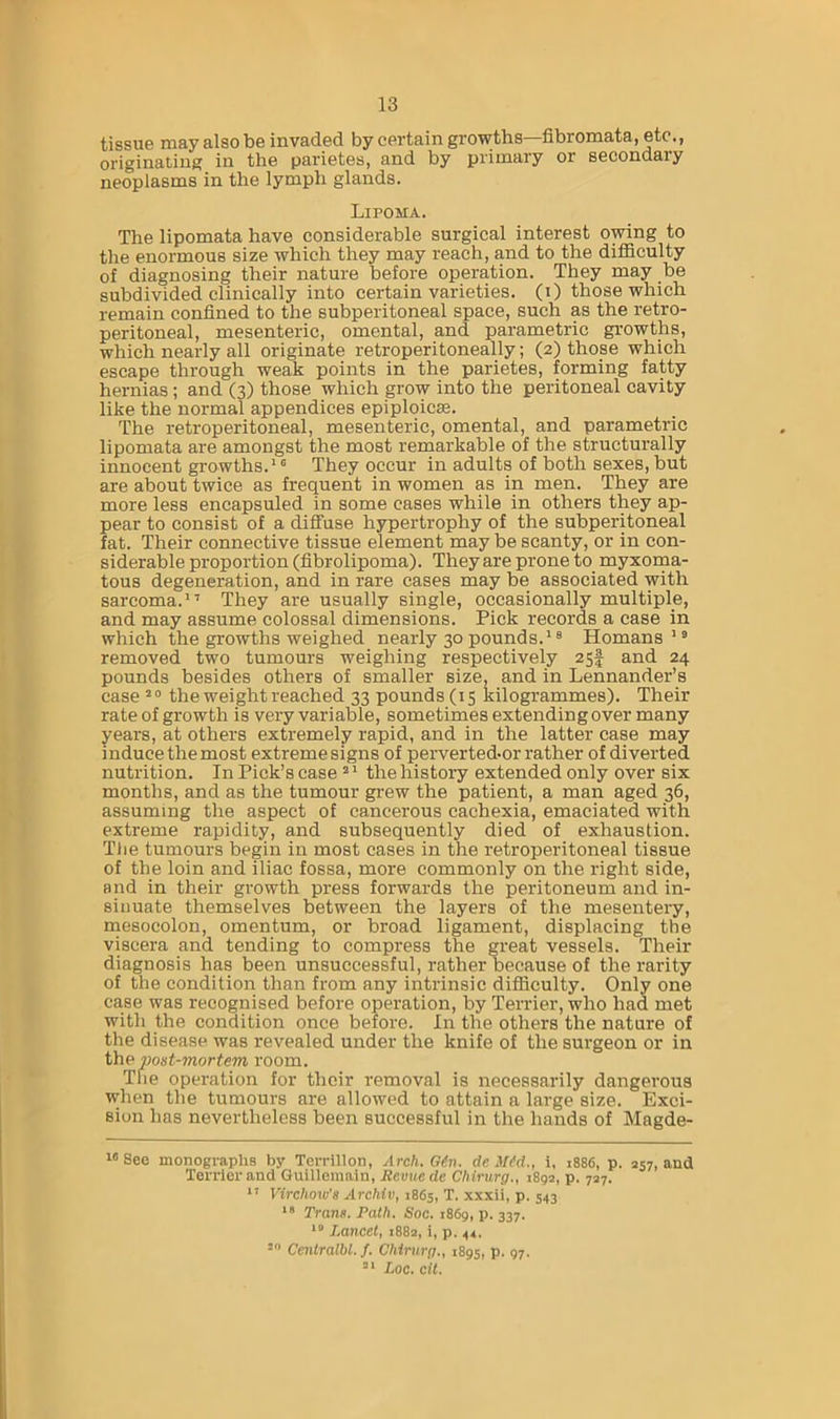 tissue may also be invaded by certain growths—fibromata, etc., originating in the parietes, and by primary or secondary neoplasms in the lymph glands. The lipomata have considerable surgical interest owing to the enormous size which they may reach, and to the difllculty of diagnosing their nature before operation. They may be subdivided clinically into certain varieties, (i) those which remain confined to the subperitoneal space, such as the retro- peritoneal, mesenteric, omental, and parametric growths, which nearly all originate retroperitoneally; (2) those which escape through weak points in the parietes, forming fatty hernias ; and (3) those which grow into the peritoneal cavity like the normal appendices epiploicse. The retroperitoneal, mesenteric, omental, and parametric lipomata are amongst the most remarkable of the structurally innocent growths.^ ® They occur in adults of both sexes, but are about twice as frequent in women as in men. They are more less encapsuled in some cases while in others they ap- pear to consist of a diffuse hypertrophy of the subperitoneal fat. Their connective tissue element may be scanty, or in con- siderable proportion (fibrolipoma). They are prone to myxorna- tous degeneration, and in rare cases may be associated with sarcoma.” They are usually single, occasionally multiple, and may assume colossal dimensions. Pick records a case in which the growths weighed nearly 30 pounds.*® Homans ’ ® removed two tumours weighing respectively 25I and 24 pounds besides others of smaller size, and in Lennander’s case the weight reached 33 pounds (15 kilogrammes). Their rate of growth is very variable, sometimes extending over many years, at others extremely rapid, and in the latter case may induce the most extreme signs of perverted.or rather of diverted nutrition. In Pick’s case ® * the histoiy extended only over six months, and as the tumour gi-ew the patient, a man aged 36, assuming the aspect of cancerous cachexia, emaciated with extreme rapidity, and subsequently died of exhaustion. Tlie tumours begin in most cases in the retroperitoneal tissue of the loin and iliac fossa, more commonly on the right side, and in their growth press forwards the peritoneum and in- sinuate themselves between the layers of the mesentery, mesocolon, omentum, or broad ligament, displacing the viscera and tending to compress the great vessels. Their diagnosis has been unsuccessful, rather because of the rarity of the condition than from any intrinsic difficulty. Only one case was recognised before operation, by Terrier, who had met with the condition once before. In the others the nature of the disease was revealed under the knife of the surgeon or in th‘ ost-mortem VQOva. e operation for their removal is necessarily dangerous when the tumours are allowed to attain a large size. Exci- sion has nevertheless been successful in the hands of Magde- *“8ee monographs by Tcrrillon, Arch.G6i\. de MM., i. 1886, p. 257, and Terrier and Guillemain, Revue de Chirurg., 1892, p. 727. Virchow's Archiv, 1865, T. xxxii, p. 543 *’ Trans. Path. Soc. r86g, p. 337. Ceniralbl. f. Chirurg., 1895, p. 97. Loc. cit. Lipoma.