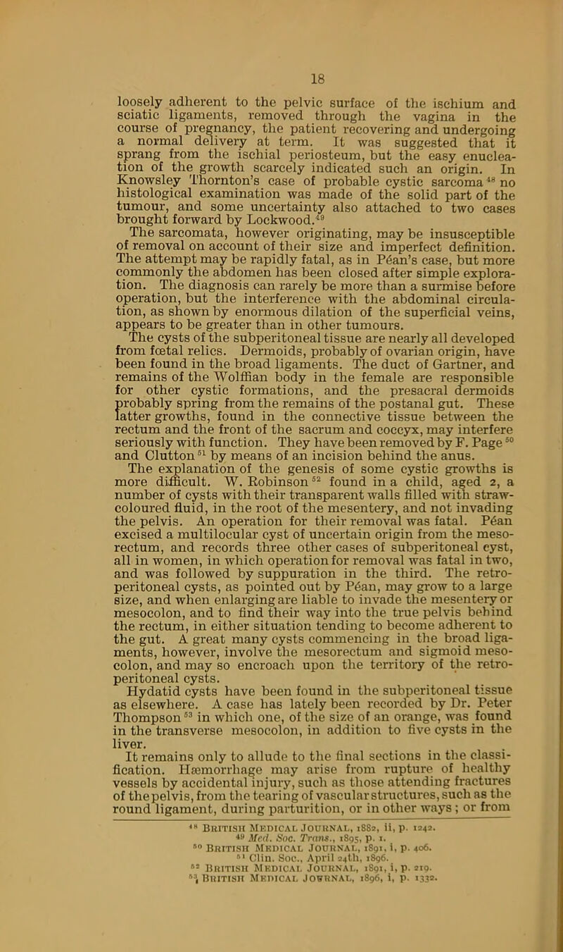 loosely adherent to the pelvic surface of the ischium and sciatic ligaments, removed through the vagina in the course of pregnancy, the patient recovering and undergoing a normal ddivery at term. It was suggested that it sprang from the ischial periosteum, but the easy enuclea- tion of the growth scarcely indicated such an origin. In Knowsley Thornton’s case of probable cystic sarcoma no histological examination was made of the solid part of the tumour, and some uncertainty also attached to two cases brought forward by Lockwood. The sarcomata, however originating, may be insusceptible of removal on account of their size and imperfect definition. The attempt may be rapidly fatal, as in Plan’s case, but more commonly the abdomen has been closed after simple explora- tion. The diagnosis can rarely be more than a surmise before operation, but the interference with the abdominal circula- tion, as shown by enormous dilation of the superficial veins, appears to be greater than in other tumours. The cysts of the subperitoneal tissue are nearly all developed from foetal relics. Dermoids, probably of ovarian origin, have been found in the broad ligaments. The duct of Gartner, and remains of the Wolffian body in the female are responsible for other cystic formations, and the presacral dermoids probably spring from the remains of the postanal gut. These latter growths, found in the connective tissue between the rectum and the front of the sacrum and coccyx, may interfere seriously with function. They have been removed by F. Page and Glutton®^ by means of an incision behind the anus. The explanation of the genesis of some cystic growths is more difficult. W. Eobinson found in a child, aged 2, a number of cysts with their transparent walls filled with straw- coloured fluid, in the root of the mesentery, and not invading the pelvis. An operation for their removal was fatal. P6an excised a multilocular cyst of uncertain origin from the meso- rectum, and records three other cases of subperitoneal cyst, all in women, in which operation for removal was fatal in two, and was followed by suppuration in the third. The retro- peritoneal cysts, as pointed out by P^an, may grow to a large size, and when enlarging are liable to invade the mesentery or mesocolon, and to find their way into the true pelvis behind the rectum, in either situation tending to become adherent to the gut. A great many cysts commencing in the broad liga- ments, however, involve the mesorectum and sigmoid meso- colon, and may so encroach upon the tenutory of the retro- peritoneal cysts. Hydatid cysts have been found in the subperitoneal tissue as elsewhere. A case has lately been recorded by Dr. Peter Thompson in which one, of the size of an orange, was found in the transverse mesocolon, in addition to five cysts in the liver. It remains only to allude to the final sections in the classi- fication. Hsemorrhage may arise from rupture of healthy vessels by accidental injury, such as those attending fractures of the pelvis, from the tearing of vascular structures, such as the round ligament, during parturition, or in other ways ; or from BllITISH MKDICAL JOUUNAL, i88a, it, p. 1242. ^fe<l. Hoc. Trans., 1895, p. i. BniTisn Mkdical Jouunai,, 1891. i, p. 406. Clin. Sof., April 24U1, 1^6. Buitish Mkdicai. Jouknal, 1891, i,p. 2x9. '‘1 BllITISH Mkihcai, JOHRNAI,, 1896, 1, p. 1332.