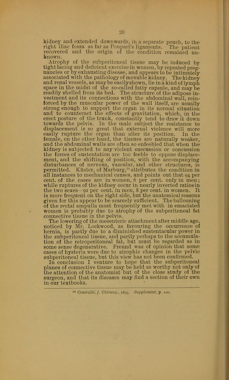 kidney and extended downwards, in a separate pouch, to the right iliac fossa as far as Poupart’s ligaments. The patient recovered and the origin of the condition remained un- known. Atrophy of the subperitoneal tissue may be induced by tight lacing and deficient exercise in women, by repeated preg- nancies or by exhausting disease, and appears to be intimately associated with the pathology of movable kidney. The kidney and renal vessels, as may be easily shown, lie in a kind of lymph space in the midst of the so-called fatty capsule, and may be readily shelled from its bed. The structure of the adipose in- vestment and its connections with the abdominal wall, rein- forced by the muscular power of the wall itself, are usually strong enough to support the organ in its normal situation and to counteract the effects of gravitation, which, in the erect posture of the trunk, constantly tend to draw it down towards the pelvis. In the male subject the resistance to displacement is so great that external violence will more easily rupture the organ than alter its position. In the female, on the other hand, the tissues are naturally weaker, and the abdominal walls are often so enfeebled that when the kidney is subjected to any violent succussion or concussion the forces of sustentation are too feeble to oppose displace- ment, and the shifting of position, with the accompanying disturbances of nervous, vascular, and other structures, is permitted. Kuster, of Marburg,® attributes the condition in all instances to mechanical causes, and points out that 94 per cent, of the cases are in women, 6 per cent, only in men; while ruptures of the kidney occur in nearly inverted ratios in the two sexes—92 per cent, in men, 8 per cent, in women. It is more frequent on the right side, but the anatomical reasons given for this appear to be scarcely sufficient. The ballooning of the rectal ampulla most frequently met with in emaciated women is probably due to atrophy of the subperitoneal fat connective tissue in the pelvis. The lowering of the mesenteric attachment after middle age, noticed by Mr. Lockwood, as favouring the occun-ence of hernia, is partly due to a diminished sustentacular power in the subperitoneal tissue, and partly perhaps to the accumula- tion of the retroperitoneal fat, but must be regarded as in some sense degenerative. Freund was of opinion that some cases of hysteria were due to atrophic changes in the pelvic subperitoneal tissue, but this view has not been confirmed. In conclusion I venture to hope that the subperitoneal planes of connective tissue may be held as worthy not only of the attention of the anatomist but of the close study of the surgeon, and that its diseases may find a section of their own in our textbooks. ■’>» Centralbl. f. Chiniry., 1895. Supplement, p. 120.
