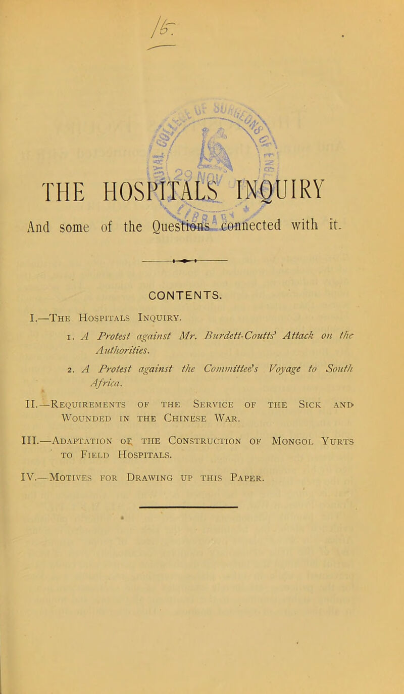 THE HOSPITALS INQUIRY 'V\^* f /■? , And some of the Questions connected with it. CONTENTS. I.—The Hospitals Inquiry. 1. A Protest against Mr. Burdett-Coutts’ Attack on the A uthorities. 2. A Protest against the Committeds Voyage to South Africa. II. —Requirements of the Service of the Sick and Wounded in the Chinese War. III. —Adaptation oe. the Construction of Mongol Yurts to Field Hospitals. IV. —Motives for Drawing up this Paper.