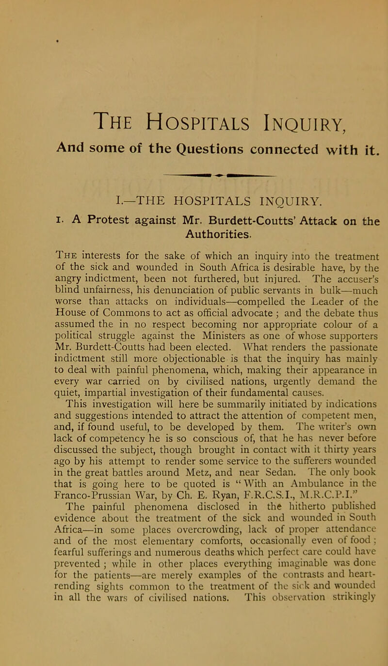 And some of the Questions connected with it. I.—THE HOSPITALS INQUIRY. i. A Protest against Mr. Burdett-Coutts’ Attack on the Authorities. The interests for the sake of which an inquiry into the treatment of the sick and wounded in South Africa is desirable have, by the angry indictment, been not furthered, but injured. The accuser’s blind unfairness, his denunciation of public servants in bulk—much worse than attacks on individuals—compelled the Leader of the House of Commons to act as official advocate ; and the debate thus assumed the in no respect becoming nor appropriate colour of a political struggle against the Ministers as one of whose supporters Mr. Burdett-Coutts had been elected. What renders the passionate indictment still more objectionable is that the inquiry has mainly to deal with painful phenomena, which, making their appearance in every war carried on by civilised nations, urgently demand the quiet, impartial investigation of their fundamental causes. This investigation will here be summarily initiated by indications and suggestions intended to attract the attention of competent men, and, if found useful, to be developed by them. The writer’s own lack of competency he is so conscious of, that he has never before discussed the subject, though brought in contact with it thirty years ago by his attempt to render some service to the sufferers wounded in the great battles around Metz, and near Sedan. The only book that is going here to be quoted is “ With an Ambulance in the Franco-Prussian War, by Ch. E. Ryan, F.R.C.S.I., M.R.C.P.I.” The painful phenomena disclosed in the hitherto published evidence about the treatment of the sick and wounded in South Africa—in some places overcrowding, lack of proper attendance and of the most elementary comforts, occasionally even of food ; fearful sufferings and numerous deaths which perfect care could have prevented ; while in other places everything imaginable was done for the patients—are merely examples of the contrasts and heart- rending sights common to the treatment of the sick and wounded in all the wars of civilised nations. This observation strikingly