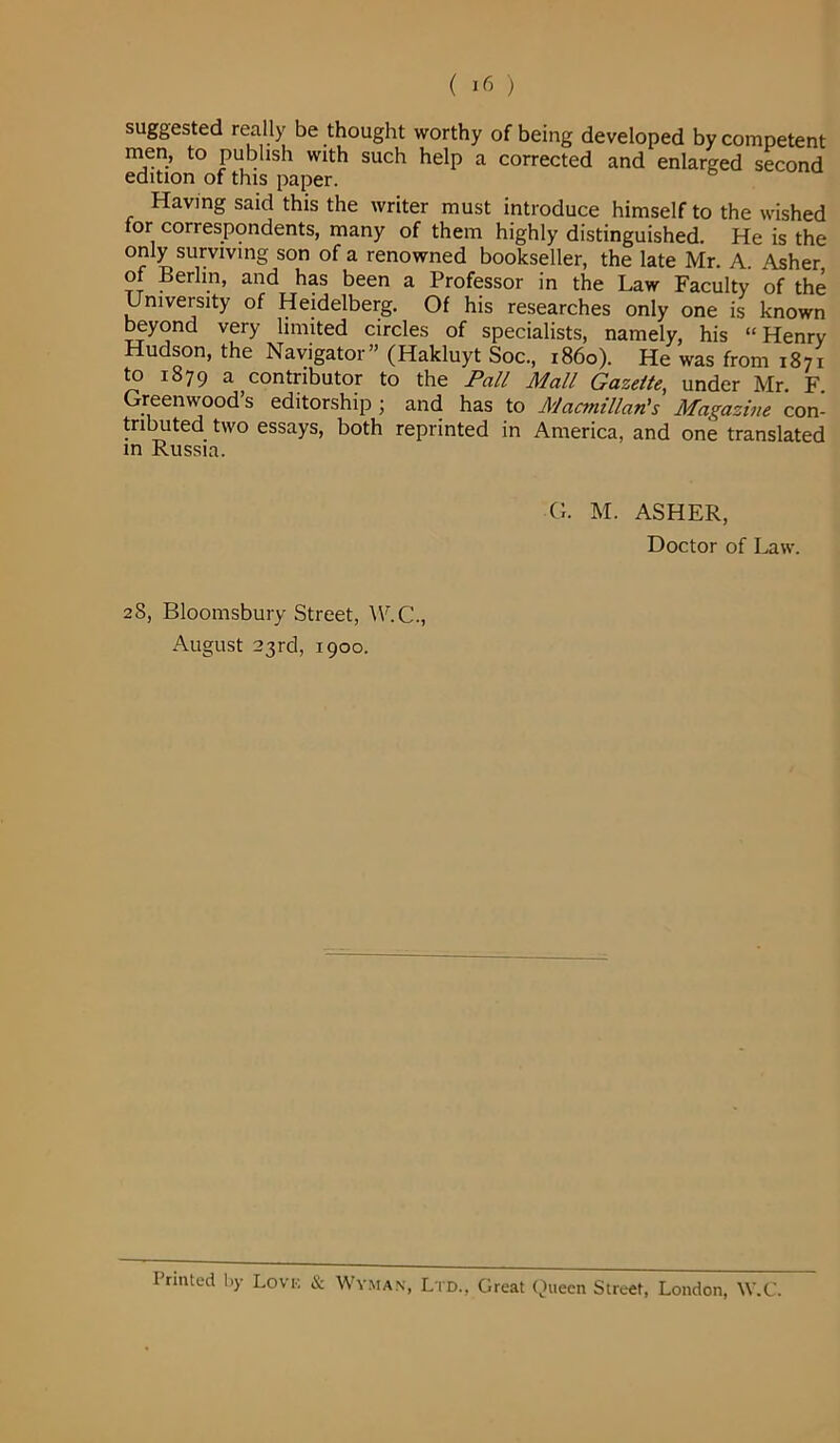 suggested really be thought worthy of being developed by competent men, to publish with such help a corrected and enlarged second edition of this paper. Having said this the writer must introduce himself to the wished for correspondents, many of them highly distinguished. He is the only surviving son of a renowned bookseller, the late Mr. A. Asher, of Berlin, and has been a Professor in the Law Faculty of the University of Heidelberg. Of his researches only one is known beyond very limited circles of specialists, namely, his “Henry Hudson, the Navigator” (Hakluyt Soc., r86o). He was from 1871 to 1879 a contributor to the Pall Mall Gazette, under Mr. F Greenwood’s editorship ; and has to Macmillan's Magazine con- tributed two essays, both reprinted in America, and one translated in Russia. G. M. ASHER, Doctor of Law. 28, Bloomsbury Street, W.C., August 23rd, 1900. I rinted by Lovk & Wyman, Ltd., Great Queen Street, London, W.C.