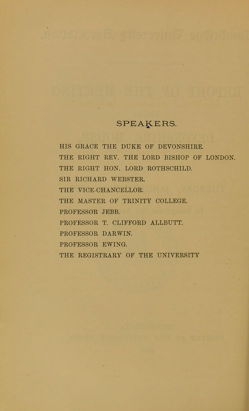 SPEAKERS. HIS GRACE THE DUKE OF DEVONSHIRE. THE RIGHT REV. THE LORD BISHOP OF LONDON. THE RIGHT HON. LORD ROTHSCHILD. SIR RICHARD WEBSTER. THE VICE-CHANCELLOR. THE MASTER OF TRINITY COLLEGE. PROFESSOR JEBB. PROFESSOR T. CLIFFORD ALLBUTT. PROFESSOR DARWIN. PROFESSOR EWING. THE REGISTRARY OF THE UNIVERSITY