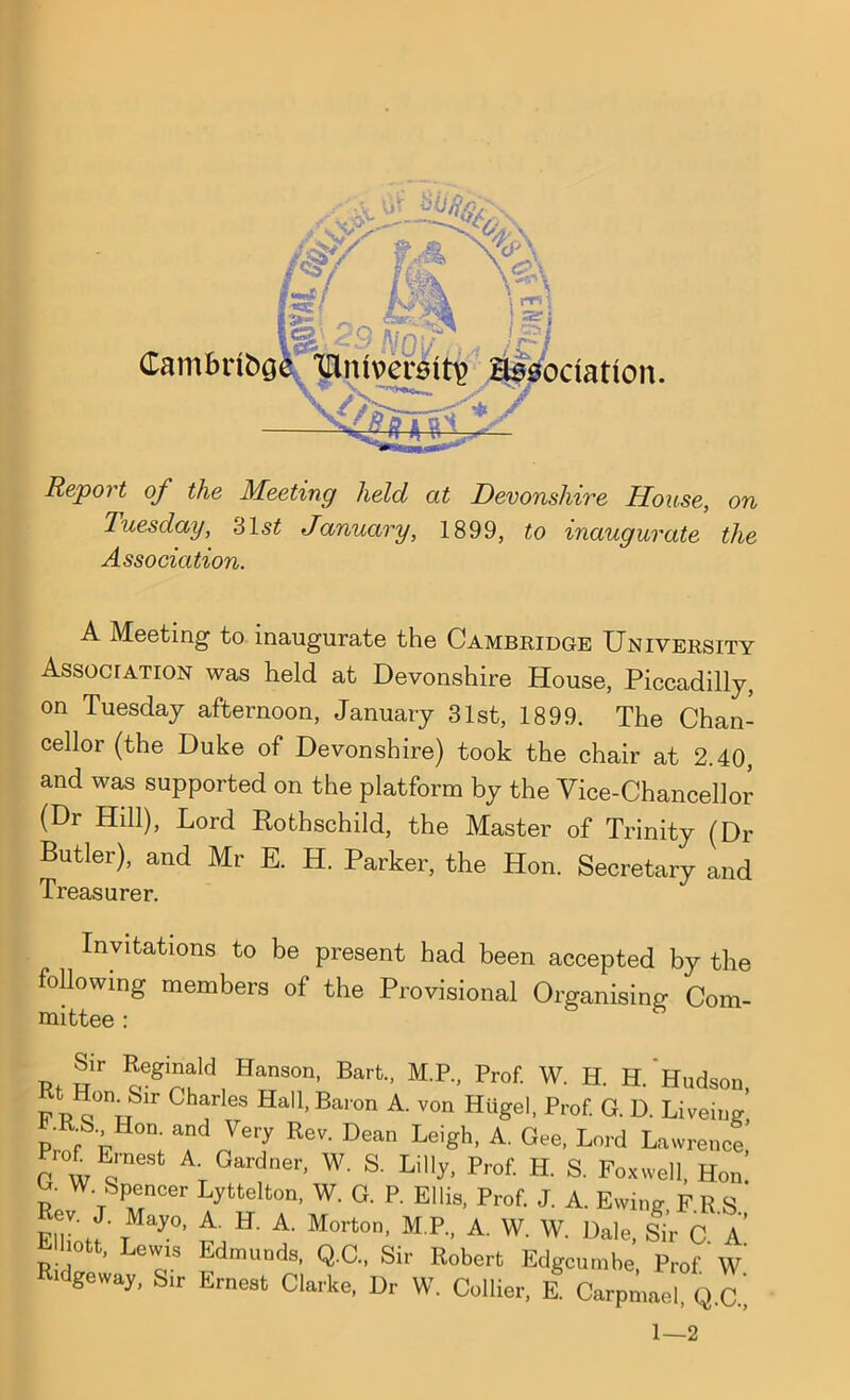 Repot t of the Meeting held at Devonshire House, on Tuesday, 31st January, 1899, to inaugurate the Association. Cambribg A Meeting to inaugurate the Cambridge University Association was held at Devonshire House, Piccadilly, on Tuesday afternoon, January 31st, 1899. The Chan- cellor (the Duke of Devonshire) took the chair at 2.40, and was supported on the platform by the Vice-Chancellor (Dr Hill), Lord Rothschild, the Master of Trinity (Dr Butler), and Mr E. H. Parker, the Hon. Secretary and Treasurer. Invitations to be present had been accepted by the following members of the Provisional Organising Com- mittee : p. llr Regl*ald HanSOn’ Bart MR* Prof- W- H. H. Hudson F P y°nuSir Charles Hall> Baron A- von Httgel, Prof. G. D. Liveing FW VH0n;“1 J617 ReV' Dean Leigh- A‘ Gee- Lord Lawrence rot Ernest A Gardner, W. S. Lilly, Prof. H. S. Foxwell, Hon p W TSPecer Lyttelton, W. G. P. Ellis, Prof J. A. Ewing F R S Rev J. Mayo, A. H. A. Morton, M.P., A. W. W. Dale, Sir C. A p• j0 ’ eV^1S dmunds, Q.C., Sir Robert Edgcumbe, Prof W idgeway, Sir Ernest Clarke, Dr W. Collier, E. Carpmael, Q.C ’ 1—2