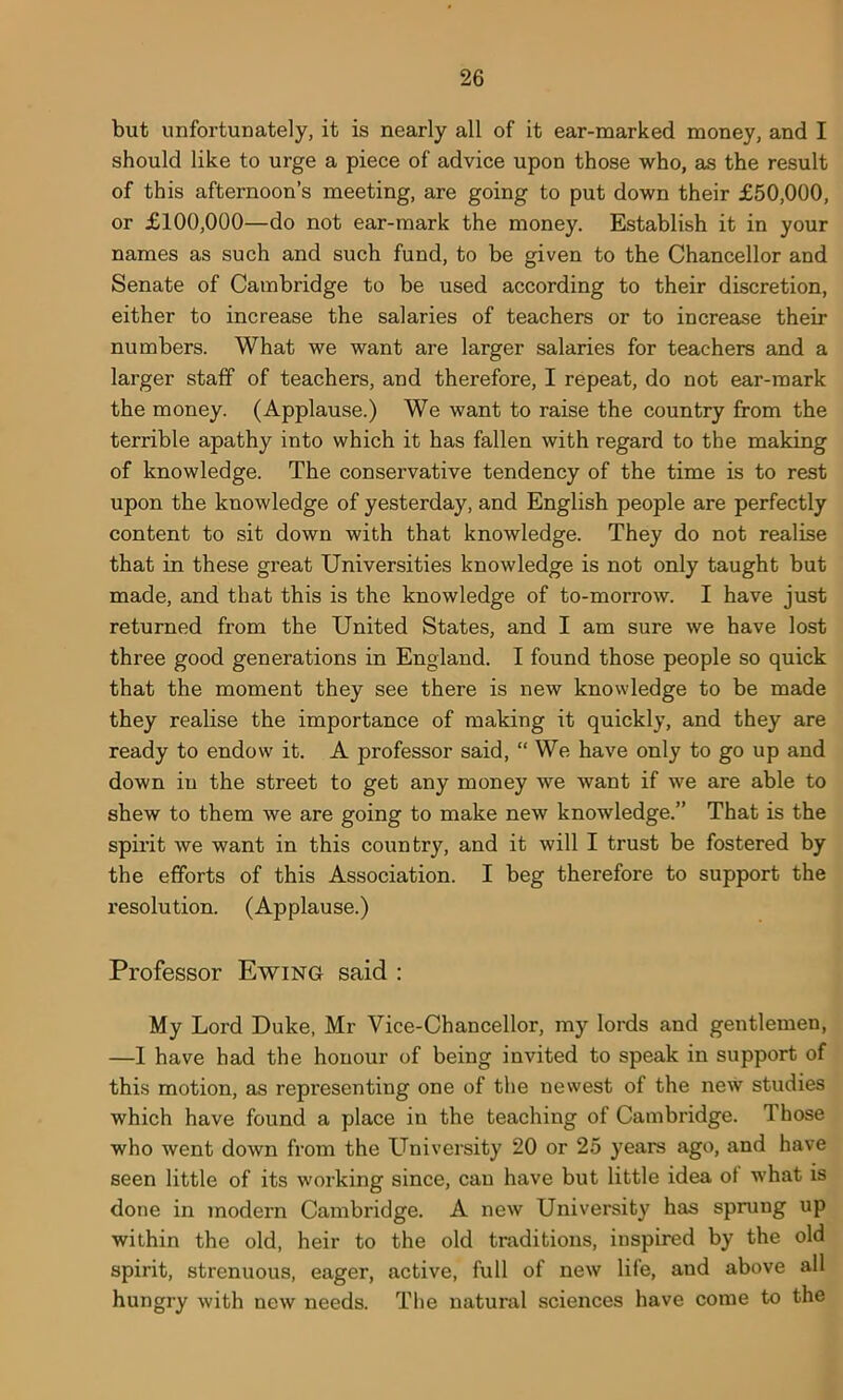 but unfortunately, it is nearly all of it ear-marked money, and I should like to urge a piece of advice upon those who, as the result of this afternoon’s meeting, are going to put down their £50,000, or £100,000—do not ear-mark the money. Establish it in your names as such and such fund, to be given to the Chancellor and Senate of Cambridge to be used according to their discretion, either to increase the salaries of teachers or to increase their numbers. What we want are larger salaries for teachers and a larger staff of teachers, and therefore, I repeat, do not ear-mark the money. (Applause.) We want to raise the country from the terrible apathy into which it has fallen with regard to the making of knowledge. The conservative tendency of the time is to rest upon the knowledge of yesterday, and English people are perfectly content to sit down with that knowledge. They do not realise that in these great Universities knowledge is not only taught but made, and that this is the knowledge of to-morrow. I have just returned from the United States, and I am sure we have lost three good generations in England. I found those people so quick that the moment they see there is new knowledge to be made they realise the importance of making it quickly, and they are ready to endow it. A professor said, “ We have only to go up and down in the street to get any money we want if we are able to shew to them we are going to make new knowledge.” That is the spirit we want in this country, and it will I trust be fostered by the efforts of this Association. I beg therefore to support the resolution. (Applause.) Professor Ewing said : My Lord Duke, Mr Vice-Chancellor, my lords and gentlemen, —I have had the honour of being invited to speak in support of this motion, as representing one of the newest of the new studies which have found a place in the teaching of Cambridge. Those who went down from the University 20 or 25 years ago, and have seen little of its working since, can have but little idea of what is done in modern Cambridge. A new University has sprung up within the old, heir to the old traditions, inspired by the old spirit, strenuous, eager, active, full of new life, and above all hungry with new needs. The natural sciences have come to the