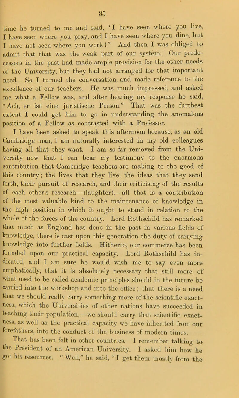time he turned to me and said, “I have seen where you live, I have seen where you pray, and I have seen where you dine, but I have not seen where you work ! ” And then I was obliged to admit that that was the weak part of our system. Our prede- cessors in the past had made ample provision for the other needs of the University, but they had not arranged for that important need. So I turned the conversation, and made reference to the excellence of our teachers. He was much impressed, and asked me what a Fellow was, and after hearing my response he said, “Ach, er ist eine juristische Person.” That was the furthest extent I could get him to go in understanding the anomalous position of a Fellow as contrasted with a Professor. I have been asked to speak this afternoon because, as an old Cambridge man, I am naturally interested in my old colleagues having all that they want. I am so far removed from the Uni- versity now that I can bear my testimony to the enormous contribution that Cambridge teachers are making to the good of this country; the lives that they live, the ideas that they send forth, their pursuit of research, and their criticising of the results of each other’s research—(laughter),— all that is a contribution of the most valuable kind to the maintenance of knowledge in the high position in which it ought to stand in relation to the whole of the forces of the country. Lord Rothschild has remarked that much as England has done in the past in various fields of knowledge, there is cast upon this generation the duty of carrying knowledge into further fields. Hitherto, our commerce has been founded upon our practical capacity. Lord Rothschild has in- dicated, and I am sure he would wish me to say even more emphatically, that it is absolutely necessary that still more of what used to be called academic principles should in the future be carried into the workshop and into the office; that there is a need that we should really carry something more of the scientific exact- ness, which the Universities of other nations have succeeded in teaching their population,—we should carry that scientific exact- ness, as well as the practical capacity we have inherited from our forefathers, into the conduct of the business of modern times. That has been felt in other countries. I remember talking tn the President of an American University. I asked him how he got his resources. “ Well,” he said, “ I get them mostly from the