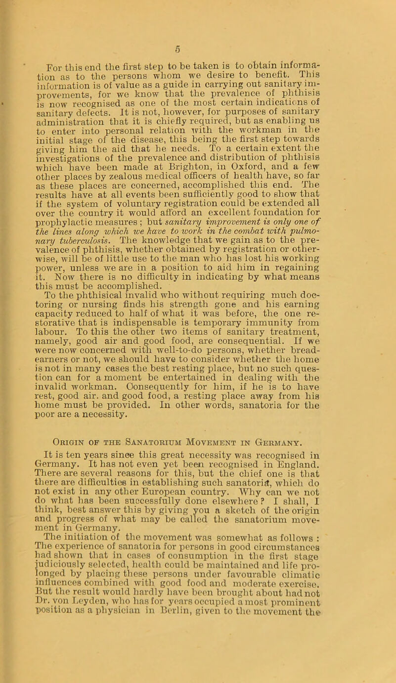 For this end the first step to be taken is to obtain informa- tion as to the persons whom we desire to benefit. This information is of value as a guide in carrying out sanitary im- provements, for we know that the prevalence of phthisis is now recognised as one of the most certain indications of sanitary defects, it is not, however, for purposes of sanitary administration that it is chiefly required, but as enabling us to enter into personal relation with the workman in the initial stage of the disease, this being the first step towards giving him the aid that he needs. To a certain extent the investigations of the prevalence and distribution of phthisis which have been made at Brighton, in Oxford, and a few other places by zealous medical officers of health have, so far as these places are concerned, accomplished this end. The results have at all events been sufficiently good to show that if the system of voluntary registration could be extended all over the country it would afford an excellent foundation for prophylactic measures ; but sanitary improvement is only one of the lines along which we have to work in the combat with pulmo- nary tuberculosis. The knowledge that we gain as to the pre- valence of phthisis, whether obtained by registration or other- wise, will be of little use to the man who has lost his working power, unless we are in a position to aid him in regaining it. Now there is no difficulty in indicating by what means this must be accomplished. To the phthisical invalid who without requiring much doc- toring or nursing finds his strength gone and his earning capacity reduced to half of what it was before, the one re- storative that is indispensable is temporary immunity from labour. To this the other two items of sanitary treatment, namely, good air and good food, are consequential. If we were now concerned with well-to-do persons, whether bread- earners or not, we should have to consider whether the home is not in many cases the best resting place, but no such ques- tion can for a moment be entertained in dealing with the invalid workman. Consequently for him, if he is to have rest, good air. and good food, a resting place away from his home must be provided. In other words, sanatoria for the poor are a necessity. Origin of the Sanatorium Movement in Germany. It is ten years sinee this great necessity was recognised in Germany. It has not even yet been recognised in England. There are several reasons for this, but the chief one is that there are difficulties in establishing such sanatoria, which do not exist in any other European country. Why can we not do what has been successfully done elsewhere ? I shall, I think, best answer this by giving you a sketch of the origin and progress of what may be called the sanatorium move- ment in Germany. The initiation of the movement was somewhat as follows : The experience of sanatoria for persons in good circumstances had shown that in cases of consumption in the first stage judiciously selected, health could be maintained and life pro- longed by placing these persons under favourable climatic influences combined with good food and moderate exercise. But the result would hardly have been brought about had not Dr. von Leyden, who has for years occupied a most prominent position as a physician in Berlin, given to the movement the