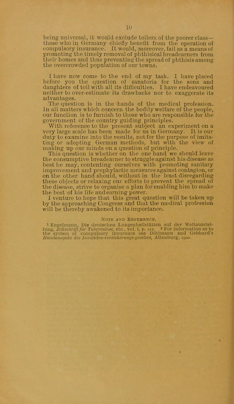 being universal, it would exclude toilers of the poorer class— those who in Germany chiefly benefit from the operation of compulsory insurance. It would, moreover, fail as a means of promoting the timely removal of phthisical breadearners from their homes and thus preventing the spread of phthisis among the overcrowded population of our towns. I have now come to the end of my task. I have placed before you the question of sanatoria for the sons and daugMers of toil with all its difliculties. I have endeavoured neither to over-estimate its drawbacks nor to exaggerate its advantages. The question is in the hands of the medical profession. In all matters which concern the bodily welfare of the people, our function is to furnish to those who are responsible for the government of the country guiding principles. With reference to the present subject an experiment on a very large scale has been made for us in Germany. It is our duty to examine into the results, not for the purpose of imita- ting or adopting German methods, but with the view of making up our minds on a question of principle. This question is whether on the one hand we should leave the consumptive breadearner to struggle against his disease as best he may, contenting ourselves with promoting sanitary improvement and prophylactic measures against contagion, or on the other hand should, without in the least disregarding these objects or relaxing our efforts to prevent the spread of the disease, strive to organise a plan for enabling him to make the best of his life and earning power. I venture to hope that this great question will be taken up by the approaching Congress and that the medical profession will be thereby awakened to its importance. Note and Reference. 1 Engelmann, Die deutsclien Lungenheilstatten auf der Weltausstel- lung, Zcitsclnift filr Tuberculose, etc., vol. i, p. 217. 2 For information as to the system of compulsory insurance see Diitlmann and Gebhard's Handausgcibe dcs JnvaUden-versicherungs-gesetees, Alteuburg, 1900.