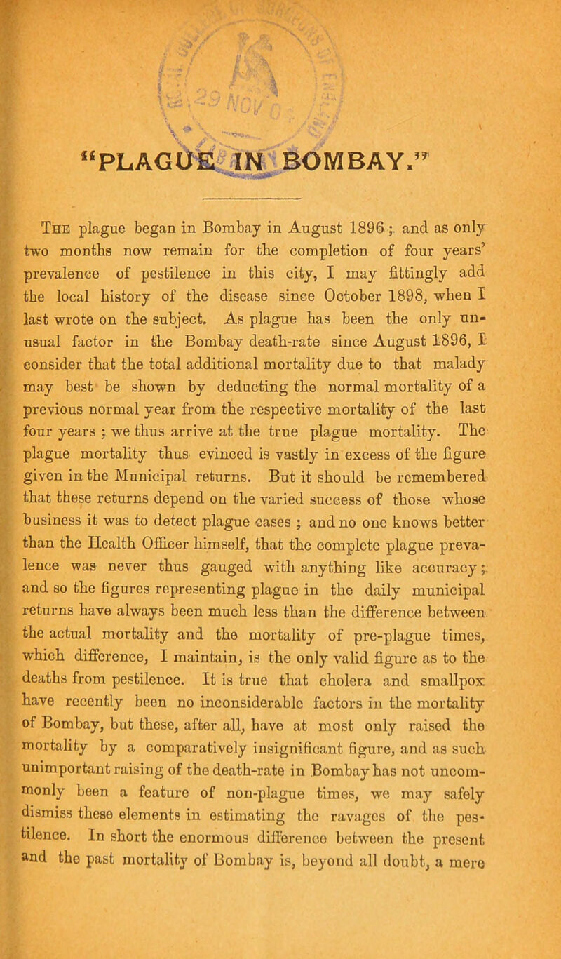 V* yPs “PLAGUE IN BOMBAY, The plague began in Bombay in August 1896 and as only two months now remain for the completion of four years’ prevalence of pestilence in this city, I may fittingly add the local history of the disease since October 1898, when I last wrote on the subject. As plague has been the only un- usual factor in the Bombay death-rate since August 1896, I consider that the total additional mortality due to that malady may best be shown by deducting the normal mortality of a previous normal year from the respective mortality of the last four years ; we thus arrive at the true plague mortality. The plague mortality thus evinced is vastly in excess of the figure given in the Municipal returns. But it should be remembered that these returns depend on the varied success of those whose business it was to detect plague cases ; and no one knows better than the Health Officer himself, that the complete plague preva- lence was never thus gauged with anything like accuracy;; and so the figures representing plague in the daily municipal returns have always been much less than the difference between the actual mortality and the mortality of pre-plague times, which difference, I maintain, is the only valid figure as to the deaths from pestilence. It is true that cholera and smallpox have recently been no inconsiderable factors in the mortality of Bombay, but these, after all, have at most only raised the mortality by a comparatively insignificant figure, and as such unimportant raising of the death-rate in Bombay has not uncom- monly been a feature of non-plague times, we may safely dismiss these elements in estimating the ravages of the pes- tilence. In short the enormous difference between the present and the past mortality of Bombay is, beyond all doubt, a mere