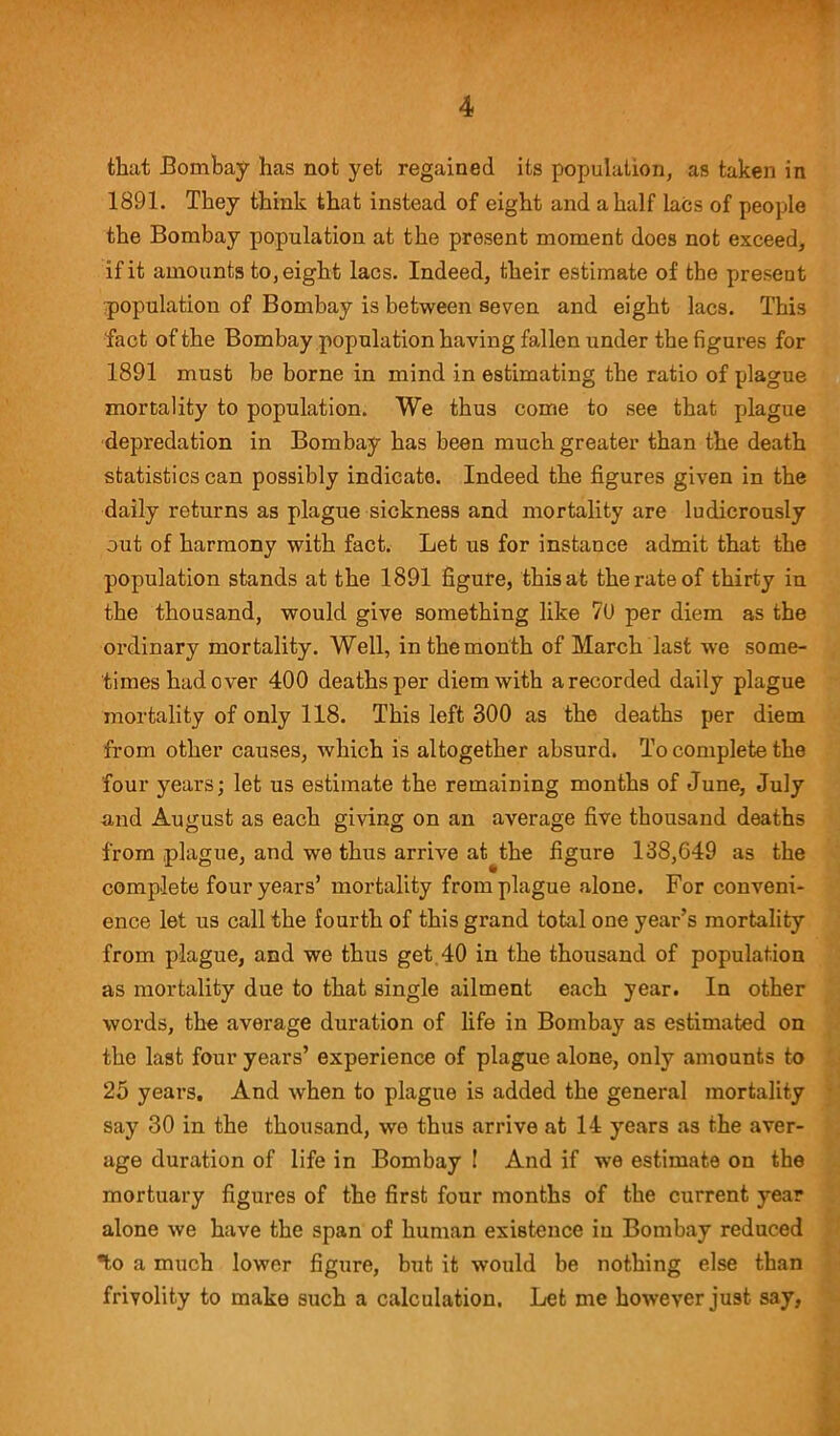 that Bombay has not yet regained its population, as taken in 1891. They think that instead of eight and a half lacs of people the Bombay population at the present moment does not exceed, if it amounts to, eight lacs. Indeed, their estimate of the preseut population of Bombay is between seven and eight lacs. This fact of the Bombay population having fallen under the figures for 1891 must be borne in mind in estimating the ratio of plague mortality to population. We thus come to see that plague depredation in Bombay has been much greater than the death statistics can possibly indicate. Indeed the figures given in the daily returns as plague sickness and mortality are ludicrously out of harmony with fact. Let us for instance admit that the population stands at the 1891 figure, thisat the rate of thirty in the thousand, would give something like 7U per diem as the ordinary mortality. Well, in the month of March last we some- times had over 400 deaths per diem with a recorded daily plague mortality of only 118. This left 300 as the deaths per diem from other causes, which is altogether absurd. To complete the four years; let us estimate the remaining months of June, July and August as each giving on an average five thousand deaths from plague, and we thus arrive at the figure 138,649 as the complete four years’ mortality from plague alone. For conveni- ence let us call the fourth of this grand total one year’s mortality from plague, and we thus get 40 in the thousand of population as mortality due to that single ailment each year. In other words, the average duration of life in Bombay as estimated on the last four years’ experience of plague alone, only amounts to 25 years. And when to plague is added the general mortality say 30 in the thousand, we thus arrive at 14 years as the aver- age duration of life in Bombay ! And if we estimate on the mortuary figures of the first four months of the current year alone we have the span of human existence in Bombay reduced ®to a much lower figure, but it would be nothing else than frivolity to make such a calculation. Let me however just say.