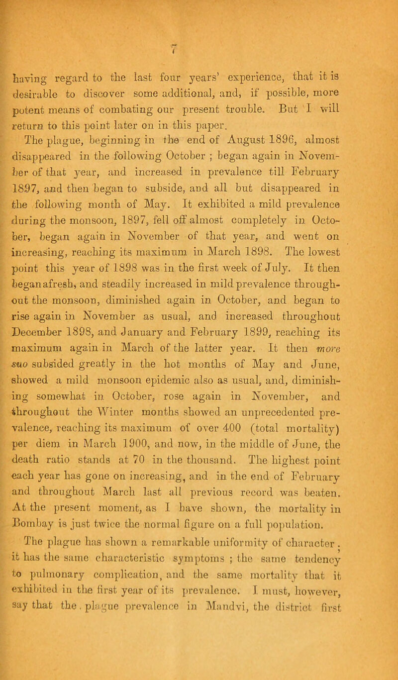 having regard to the last four years’ experience, that it is desirable to discover some additional, and, if possible, more potent means of combating our present trouble. But I will return to this point later on in this paper. T'he plague, beginning in the end of August 1896, almost disappeared in the following October ; began again in Novem- ber of that year, and increased in prevalence till February 1897, and then began to subside, and all but disappeared in the following month of May. It exhibited a mild prevalence during the monsoon, 1897, fell off almost completely in Octo- ber, began again in November of that year, and went on increasing, reaching its maximum in March 1898. The lowest point this year of 1898 was in the first week of July. It then began afresh, and steadily increased in mild prevalence through- out the monsoon, diminished again in October, and began to rise again in November as usual, and increased throughout December 1898, and January and February 1899, reaching its maximum again in March of the latter year. It then more suo subsided greatly in the hot months of May and June, showed a mild monsoon epidemic also as usual, and, diminish- ing somewhat in October, rose again in November, and throughout the Winter months showed an unprecedented pre- valence, reaching its maximum of over 400 (total mortality) per diem in March 1900, and now, in the middle of June, the death ratio stands at 70 in the thousand. The highest point each year has gone on increasing, and in the end of February and throughout March last all previous record was beaten. At the present moment, as I have shown, the mortality in Bombay is just twice the normal figure on a full population. The plague has shown a remarkable uniformity of character. it has the same characteristic symptoms ; the same tendency to pulmonary complication, and the same mortality that it exhibited in the first year of its prevalence. I must, however, say that the. plague prevalence in Mandvi, the district first