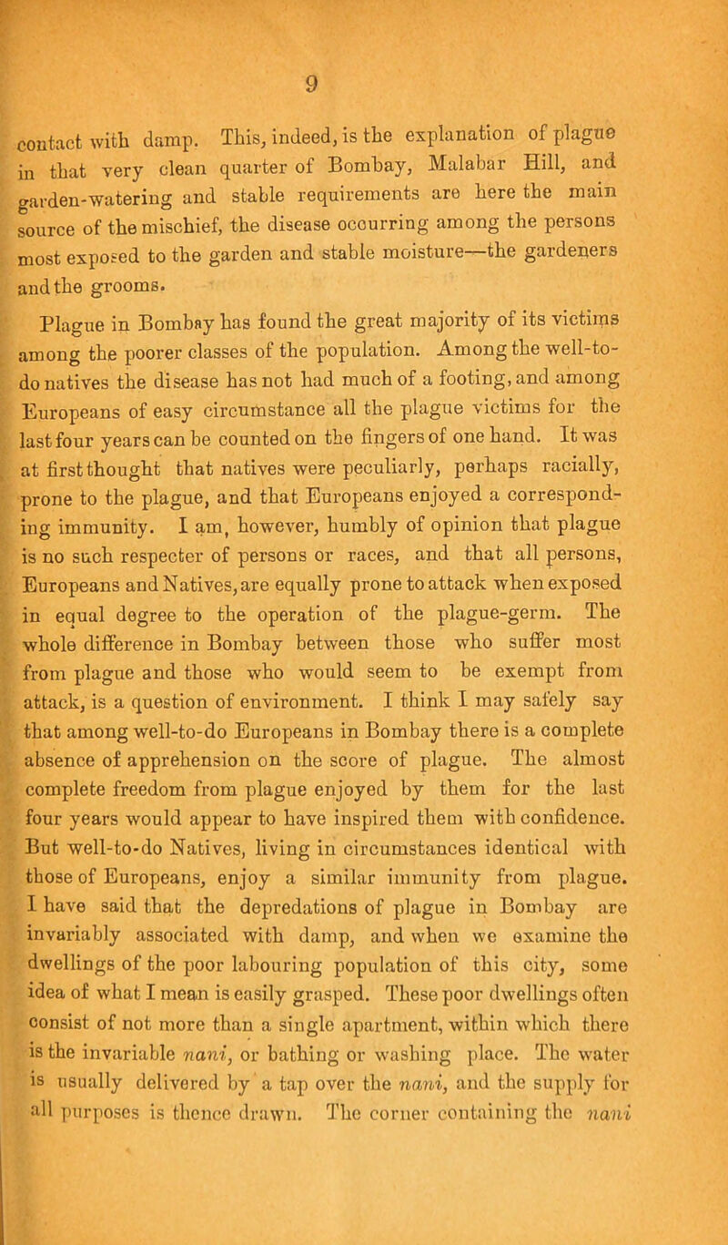 contact with damp. This, indeed, is the explanation of plague in that very clean quarter of Bombay, Malabar Hill, and garden-watering and stable requirements are here the main source of the mischief, the disease ocourring among the persons most exposed to the garden and stable moisture—the gardeners and the grooms. Plague in Bombay has found the great majority of its victims among the poorer classes of the population. Among the well-to- do natives the disease has not had much of a footing, and among Europeans of easy circumstance all the plague victims for the last four years can be counted on the lingers of one hand. It was at first thought that natives were peculiarly, perhaps racially, prone to the plague, and that Europeans enjoyed a correspond- ing immunity. I am, however, humbly of opinion that plague is no such respecter of persons or races, and that all persons, Europeans and Natives, are equally prone toattack whenexposed in equal degree to the operation of the plague-germ. The whole difference in Bombay between those who suffer most from plague and those who would seem to be exempt from attack, is a question of environment. I think I may safely say that among well-to-do Europeans in Bombay there is a complete absence of apprehension on the score of plague. The almost complete freedom from plague enjoyed by them for the last four years would appear to have inspired them with confidence. But well-to-do Natives, living in circumstances identical with those of Europeans, enjoy a similar immunity from plague. I have said that the depredations of plague in Bombay are invariably associated with damp, and when we examine the dwellings of the poor labouring population of this city, some idea of what I mean is easily grasped. These poor dwellings often consist of not more than a single apartment, within which there is the invariable nani, or bathing or washing place. The water is usually delivered by a tap over the nani, and the supply for all purposes is thence drawn. The corner containing the nani