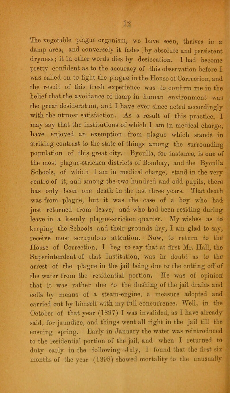 The vegetable plague organism, we have seen, thrives in a damp area, and conversely it fades by absolute and persistent dryness; it in other words dies by desiccation. I had become pretty confident as to the accuracy of this observation before I was called on to fight the plague in the House of Correction, and the result of this fresh experience was to confirm me in the belief that the avoidance of damp in human environment was the great desideratum, and I have ever since acted accordingly with the utmost satisfaction. As a result of this practice, I may say that the institutions of which I am in medical charge, have enjoyed an exemption from plague which stands in striking contrast to the state of things among the surrounding population of this great city. Byculla, for instance, is one of the most plague-stricken districts of Bombay, and the Byculla Schools, of which I am in medical charge, stand in the very centre of it, and among the two hundred and odd pupils, there has only been one death in the last three years. That death was from plague, but it was the case of a boy who had just returned from leave, and who had been residing during leave in a keenly plague-stricken quarter. My wishes as to keeping the Schools and their grounds dry, I am glad to say, receive most scrupulous attention. Now, to return to the House of Correction, I beg to say that at first Mr. Hall, the Superintendent of that Institution, was in doubt as to the' arrest of the plague in the jail being due to the cutting off of the water from the residential portion. He was of opinion that it was rather due to the flushing of the jail drains and cells by means of a steam-engine, a measure adopted and carried out by himself with my full concurrence. Well, in the October of that year (1897) I was invalided, as I have already said, for jaundice, and things went all right in the jail till the ensuing spring. Early in January the water was reintroduced to the residential portion of the jail, and when I returned to duty early iu the following July, I found that the first six months of the year (1898) showed mortality to the unusually