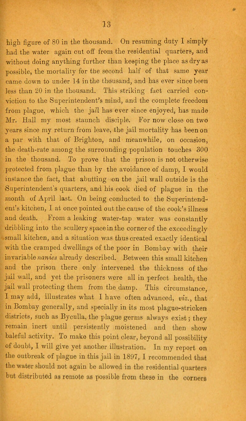 high figure of 80 in the thousand. On resuming duty I simply had the water again cut off from the residential quarters, and without doing anything further than keeping the place as dry as possible, the mortality for the second half of that same year came down to under 14 in the thousand, and has ever since been less than 20 in the thousand. This striking fact carried con- viction to the Superintendent's mind, and the complete freedom from plague, which the jaZl has ever since enjoyed, has made Mr. Hall my most staunch disciple. For now close on two years since my return from leave, the jail mortality has been on a par with that of Brighton, and meanwhile, on occasion, the death-rate among the surrounding population touches 300 in the thousand. To prove that the prison is not otherwise protected from plague than by the avoidance of damp, I would instance the fact, that abutting on the jail wall outside is the Superintendent's quarters, and his cook died of plague in the month of April last. On being conducted to the Superintend- ent’s kitchen, I at once pointed out the cause of the cook’s illness and death. From a leaking water-tap water was constantly dribbling into the scullery space in the corner of the exceedingly ■ small kitchen, and a situation was thus created exactly identical with the cramped dwellings of the poor in Bombay with their invariable nanies already described. Between this small kitchen and the prison there only intervened the thickness of the jail wall, and yet the prisoners were all in perfect health, the jail wall protecting them from the damp. This circumstance, I may add, illustrates what I have often advanced, viz., that in Bombay generally, and specially in its most plague-stricken districts, such as Byculla, the plague germs always exist; they remain inert until persistently moistened and then show baleful activity. To make this point clear, beyond all possibility of doubt, I will give yet another illustration. In my report on the outbreak of plague in this jail in 1897, I recommended that the water should not again be allowed in the residential quarters but distributed as remote as possible from these in the corners
