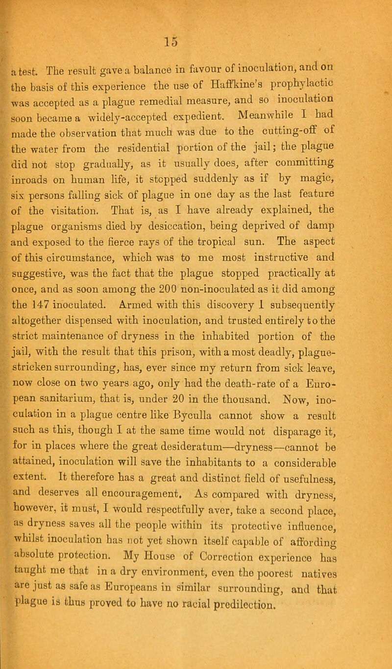 a test. The result gave a balance in favour of inoculation, and on the basis of this experience the use of Haffkine’s prophylactic was accepted as a plague remedial measure, and so inoculation soon became a widely-accepted expedient. Meanwhile I had made the observation that much was due to the cutting-off of the water from the residential portion of the jail; the plague did not stop gradually, as it usually does, after committing inroads on human life, it stepped suddenly as if by magic, six persons falling sick of plague in one day as the last feature of the visitation. That is, as I have already explained, the plague organisms died by desiccation, being deprived of damp and exposed to the fierce rays of the tropical sun. The aspect of this circumstance, which was to me most instructive and suggestive, was the fact that the plague stopped practically at once, and as soon among the 200 non-inoculated as it did among the 147 inoculated. Armed with this discovery 1 subsequently altogether dispensed with inoculation, and trusted entirely to the strict maintenance of dryness in the inhabited portion of the jail, with the result that this prison, with a most deadly, plague- stricken surrounding, has, ever since my return from sick leave, now close on two years ago, only had the death-rate of a Euro- pean sanitarium, that is, under 20 in the thousand. Now, ino- culation in a plague centre like Byculla cannot show a result such as this, though I at the same time would not disparage it, for in places where the great desideratum—dryness—cannot be attained, inoculation will save the inhabitants to a considerable extent. It therefore has a great and distinct field of usefulness, and deserves all encouragement. As compared with dryness, however, it must, I would respectfully aver, take a second place, as dryness saves all the people within its protective influence, whilst inoculation has not yet shown itself capable of affording absolute protection. My House of Correction experience has taught me that in a dry environment, even the poorest natives are just as safe as Europeans in similar surrounding, and that plague is thus proved to have no racial predilection.