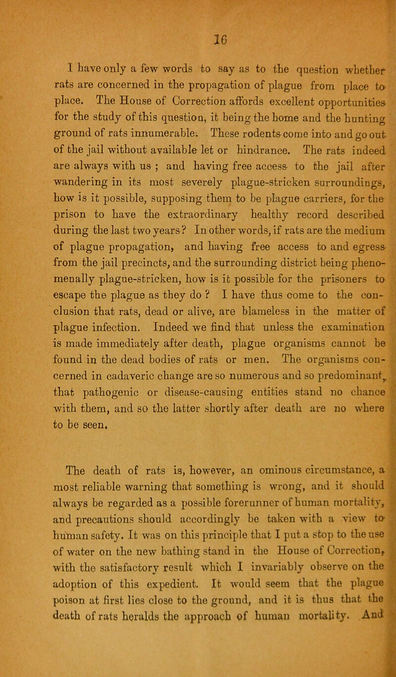 I have only a few words to say as to the question whether rats are concerned in the propagation of plague from place to place. The House of Correction affords excellent opportunities for the study of this question, it being the home and the hunting ground of rats innumerable; These rodents come into and go out of the jail without available let or hindrance. The rats indeed are always with us ; and having free access to the jail after wandering in its most severely plague-stricken surroundings, how is it possible, supposing them to be plague carriers, for the prison to have the extraordinary healthy record described during the last two years ? In other words, if rats are the medium of plague propagation, and having free access to and egress from the jail precincts, and the surrounding district being pheno- menally plague-stricken, how is it possible for the prisoners to escape the plague as they do ? I have thus come to the con- clusion that rats, dead or alive, are blameless in the matter of plague infection. Indeed we find that unless the examination is made immediately after death, plague organisms cannot be found in the dead bodies of rats or men. The organisms con- cerned in cadaveric change are so numerous and so predominant,, that pathogenic or disease-causing entities stand no chance with them, and so the latter shortly after death are no where to be seen. The death of rats is, however, an ominous circumstance, a most reliable warning that something is wrong, and it should always be regarded as a possible forerunner of human mortality, and precautions should accordingly be taken with a view to human safety. It was on this principle that I put a stop to the use of water on the new bathing stand in the House of Correction, with the satisfactory result which I invariably observe on the adoption of this expedient. It would seem that the plague poison at first lies close to the ground, and it is thus that the death of rats heralds the approach of human mortality. And