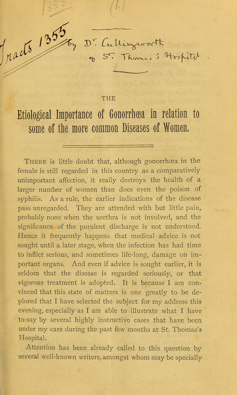 THE Etiological Importance of Gonorrhoea in relation to some of tie more common Diseases of Women. There is little doubt that, although gonorrhoea in the female is still regarded in this country as a comparatively unimportant affection, it really destroys the health of a larger number of women than does even the poison of syphilis. As a rule, the earlier indications of the disease pass unregarded. They are attended with but little pain, probably none when the urethra is not involved, and the significance of the purulent discharge is not understood. Hence it frequently happens that medical advice is not sought until a later stage, when the infection has had time to inflict serious, and sometimes life-long, damage on im- portant organs. And even if advice is sought earlier, it is seldom that the disease is regarded seriously, or that vigorous treatment is adopted. It is because I am con- vinced that this state of matters is one greatly to be de- plored that I have selected the subject for my address this evening, especially as I am able to illustrate what I have to say by several highly instructive cases that have been under my care during the past few months at St. Thomas’s Hospital. Attention has been already called to this question by several well-known writers, amongst whom may be specially
