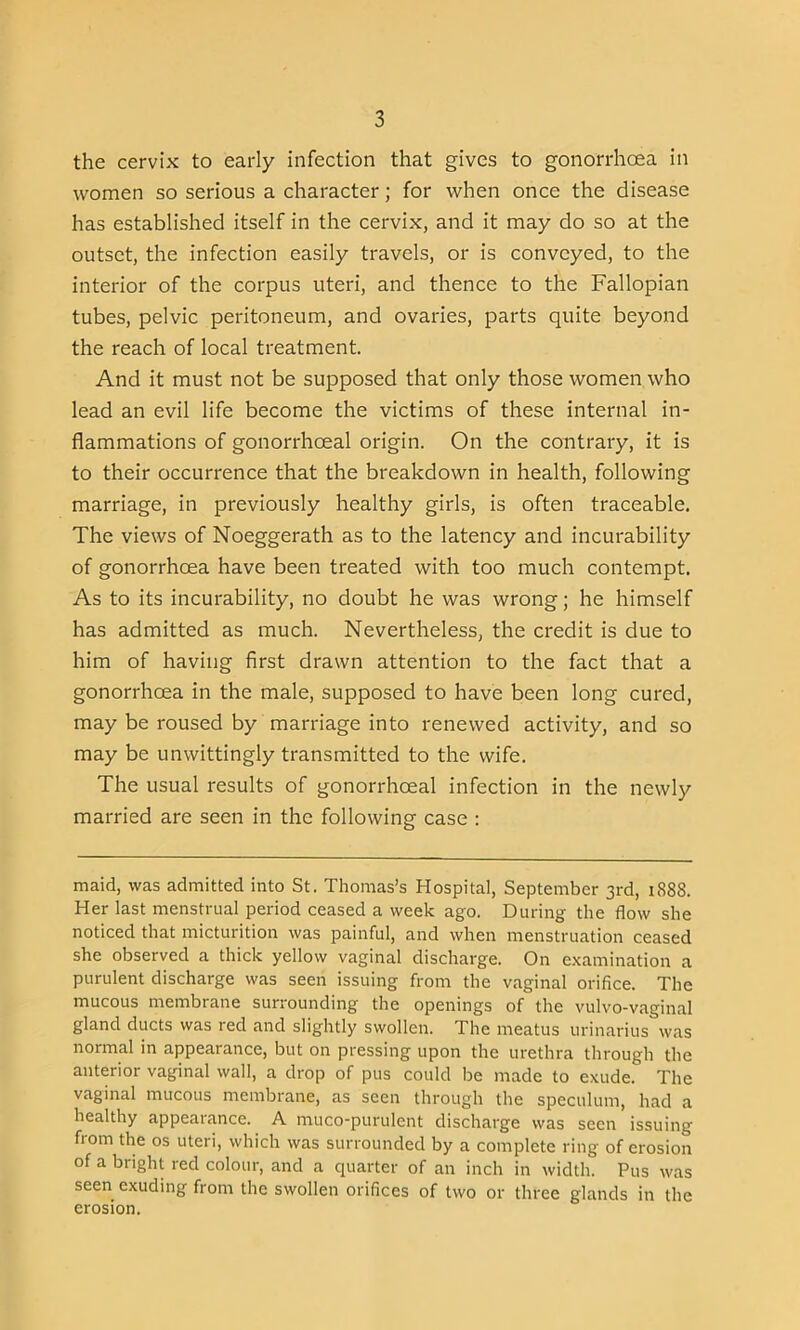 the cervix to early infection that gives to gonorrhoea in women so serious a character; for when once the disease has established itself in the cervix, and it may do so at the outset, the infection easily travels, or is conveyed, to the interior of the corpus uteri, and thence to the Fallopian tubes, pelvic peritoneum, and ovaries, parts quite beyond the reach of local treatment. And it must not be supposed that only those women who lead an evil life become the victims of these internal in- flammations of gonorrhoeal origin. On the contrary, it is to their occurrence that the breakdown in health, following marriage, in previously healthy girls, is often traceable. The views of Noeggerath as to the latency and incurability of gonorrhoea have been treated with too much contempt. As to its incurability, no doubt he was wrong; he himself has admitted as much. Nevertheless, the credit is due to him of having first drawn attention to the fact that a gonorrhoea in the male, supposed to have been long cured, may be roused by marriage into renewed activity, and so may be unwittingly transmitted to the wife. The usual results of gonorrhoeal infection in the newly married are seen in the following case : maid, was admitted into St. Thomas’s Hospital, September 3rd, 1888. Her last menstrual period ceased a week ago. During the flow she noticed that micturition was painful, and when menstruation ceased she observed a thick yellow vaginal discharge. On examination a purulent discharge was seen issuing from the vaginal orifice. The mucous membrane surrounding the openings of the vulvo-vaginal gland ducts was red and slightly swollen. The meatus urinarius was normal in appearance, but on pressing upon the urethra through the anterior vaginal wall, a drop of pus could be made to exude. The vaginal mucous membrane, as seen through the speculum, had a healthy appearance. A muco-purulent discharge was seen issuing flom the os uteri, which was surrounded by a complete ring of erosion of a bright red colour, and a quarter of an inch in width. Pus was seen exuding from the swollen orifices of two or three glands in the erosion.