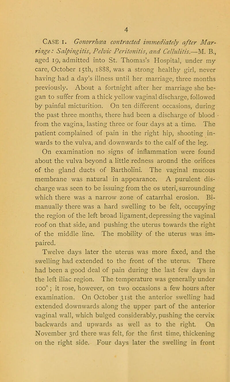 CASE i. Gonorrhoea contracted immediately after Mar- riage: Salpingitis, Pelvic Peritonitis, and Cellulitis.—M. B., aged 19, admitted into St. Thomas’s Hospital, under my care, October 15th, 1888, was a strong healthy girl, never having had a day’s illness until her marriage, three months previously. About a fortnight after her marriage she be- gan to suffer from a thick yellow vaginal discharge, followed by painful micturition. On ten different occasions, during the past three months, there had been a discharge of blood from the vagina, lasting three or four days at a time. The patient complained of pain in the right hip, shooting in- wards to the vulva, and downwards to the calf of the leg. On examination no signs of inflammation were found about the vulva beyond a little redness around the orifices of the gland ducts of Bartholini. The vaginal mucous membrane was natural in appearance. A purulent dis- charge was seen to be issuing from the os uteri, surrounding which there was a narrow zone of catarrhal erosion. Bi- manually there was a hard swelling to be felt, occupying the region of the left broad ligament, depressing the vaginal roof on that side, and pushing the uterus towards the right of the middle line. The mobility of the uterus was im- paired. Twelve days later the uterus was more fixed, and the swelling had extended to the front of the uterus. There had been a good deal of pain during the last few days in the left iliac region. The temperature was generally under ioo°; it rose, however, on two occasions a few hours after examination. On October 31st the anterior swelling had extended downwards along the upper part of the anterior vaginal wall, which bulged considerably, pushing the cervix backwards and upwards as well as to the right. On November 3rd there was felt, for the first time, thickening on the right side. Four days later the swelling in front