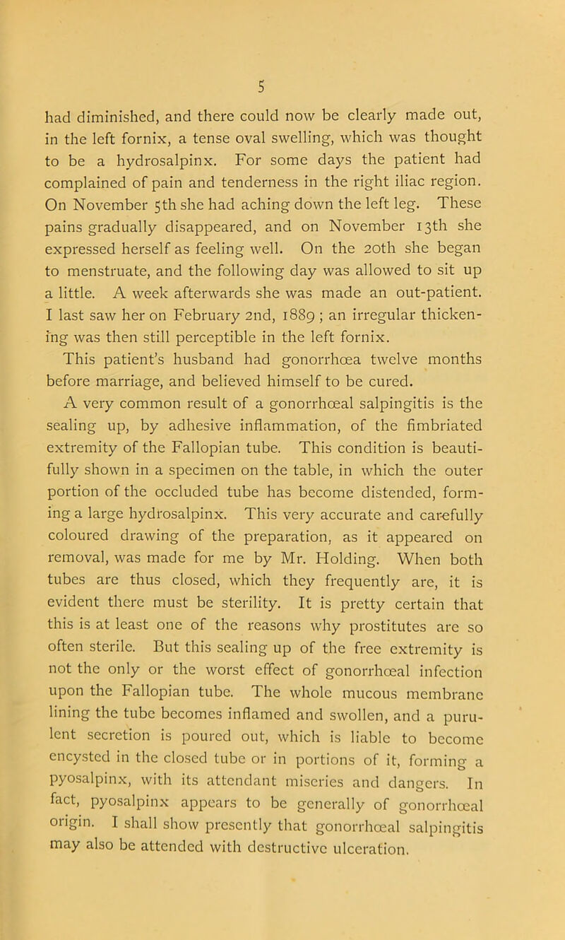 s had diminished, and there could now be clearly made out, in the left fornix, a tense oval swelling, which was thought to be a hydrosalpinx. For some days the patient had complained of pain and tenderness in the right iliac region. On November 5th she had aching down the left leg. These pains gradually disappeared, and on November 13th she expressed herself as feeling well. On the 20th she began to menstruate, and the following day was allowed to sit up a little. A week afterwards she was made an out-patient. I last saw her on February 2nd, 1889 ; an irregular thicken- ing was then still perceptible in the left fornix. This patient’s husband had gonorrhoea twelve months before marriage, and believed himself to be cured. A very common result of a gonorrhoeal salpingitis is the sealing up, by adhesive inflammation, of the fimbriated extremity of the Fallopian tube. This condition is beauti- fully shown in a specimen on the table, in which the outer portion of the occluded tube has become distended, form- ing a large hydrosalpinx. This very accurate and carefully coloured drawing of the preparation, as it appeared on removal, was made for me by Mr. Holding. When both tubes are thus closed, which they frequently are, it is evident there must be sterility. It is pretty certain that this is at least one of the reasons why prostitutes are so often sterile. But this sealing up of the free extremity is not the only or the worst effect of gonorrhoeal infection upon the Fallopian tube. The whole mucous membrane lining the tube becomes inflamed and swollen, and a puru- lent secretion is poured out, which is liable to become encysted in the closed tube or in portions of it, forming a pyosalpinx, with its attendant miseries and dangers. In fact, pyosalpinx appears to be generally of gonorrhoeal origin. I shall show presently that gonorrhoeal salpingitis may also be attended with destructive ulceration.