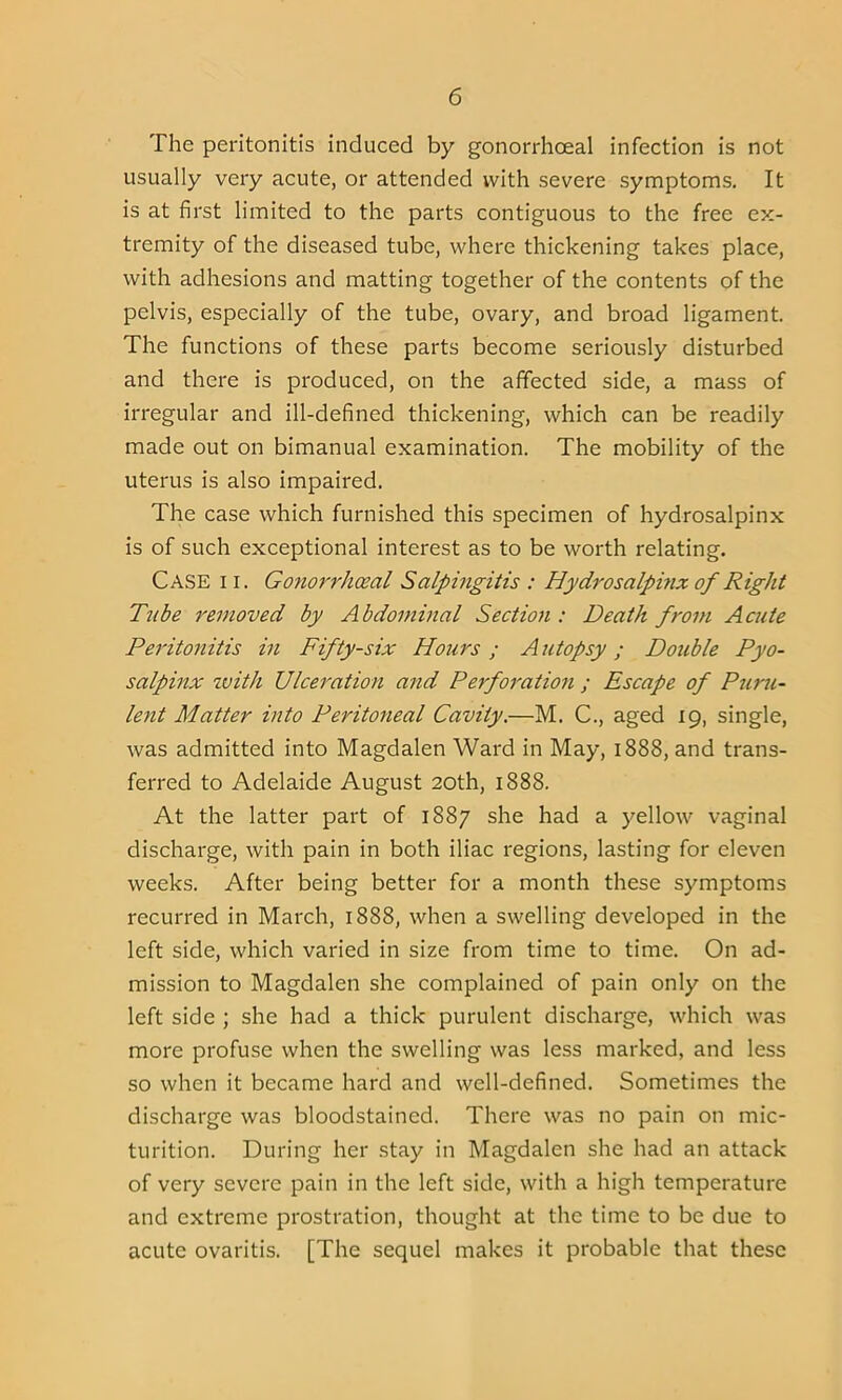 The peritonitis induced by gonorrhoeal infection is not usually very acute, or attended with severe symptoms. It is at first limited to the parts contiguous to the free ex- tremity of the diseased tube, where thickening takes place, with adhesions and matting together of the contents of the pelvis, especially of the tube, ovary, and broad ligament. The functions of these parts become seriously disturbed and there is produced, on the affected side, a mass of irregular and ill-defined thickening, which can be readily made out on bimanual examination. The mobility of the uterus is also impaired. The case which furnished this specimen of hydrosalpinx is of such exceptional interest as to be worth relating. Case i i. Gonorrhoeal Salpingitis : Hydrosalpinx of Right Tube removed by Abdominal Section: Death from Acute Peritonitis in Fifty-six Hours ; A utopsy; Double Pyo- salpinx with Ulceration and P erf oration ; Escape of Puru- lent Matter into Peritoneal Cavity.—M. C., aged 19, single, was admitted into Magdalen Ward in May, 1888, and trans- ferred to Adelaide August 20th, 1888. At the latter part of 1887 she had a yellow vaginal discharge, with pain in both iliac regions, lasting for eleven weeks. After being better for a month these symptoms recurred in March, 1888, when a swelling developed in the left side, which varied in size from time to time. On ad- mission to Magdalen she complained of pain only on the left side ; she had a thick purulent discharge, which was more profuse when the swelling was less marked, and less so when it became hard and well-defined. Sometimes the discharge was bloodstained. There was no pain on mic- turition. During her stay in Magdalen she had an attack of very severe pain in the left side, with a high temperature and extreme prostration, thought at the time to be due to acute ovaritis. [The sequel makes it probable that these
