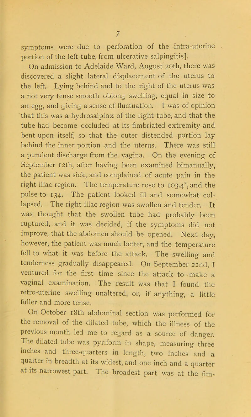 symptoms were due to perforation of the intra-uterine portion of the left tube, from ulcerative salpingitis]. On admission to Adelaide Ward, August 20th, there was discovered a slight lateral displacement of the uterus to the left. Lying behind and to the right of the uterus was a not very tense smooth oblong swelling, equal in size to an egg, and giving a sense of fluctuation. I was of opinion that this was a hydrosalpinx of the right tube, and that the tube had become occluded at its fimbriated extremity and bent upon itself, so that the outer distended portion lay behind the inner portion and the uterus. There was still a purulent discharge from the vagina. On the evening of September 12th, after having been examined bimanually, the patient was sick, and complained of acute pain in the right iliac region. The temperature rose to 103.40, and the pulse to 134. The patient looked ill and somewhat col- lapsed. The right iliac region was swollen and tender. It was thought that the swollen tube had probably been ruptured, and it was decided, if the symptoms did not improve, that the abdomen should be opened. Next day, however, the patient was much better, and the temperature fell to what it was before the attack. The swelling and tenderness gradually disappeared. On September 22nd, I ventured for the first time since the attack to make a vaginal examination. The result was that I found the retro-uterine swelling unaltered, or, if anything, a little fuller and more tense. On October 18th abdominal section was performed for the removal of the dilated tube, which the illness of the previous month led me to regard as a source of danger. The dilated tube was pyriform in shape, measuring three inches and three-quarters in length, two inches and a quarter in breadth at its widest, and one inch and a quarter at its narrowest part. The broadest part was at the fim-