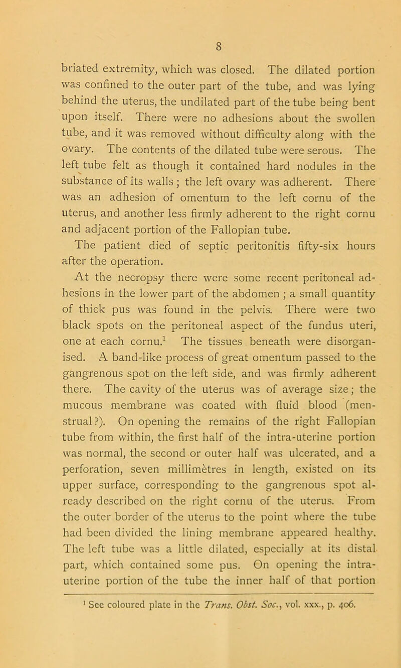 briated extremity, which was closed. The dilated portion was confined to the outer part of the tube, and was lying behind the uterus, the undilated part of the tube being bent upon itself. There were no adhesions about the swollen tube, and it was removed without difficulty along with the ovary. The contents of the dilated tube were serous. The left tube felt as though it contained hard nodules in the substance of its walls ; the left ovary was adherent. There was an adhesion of omentum to the left cornu of the uterus, and another less firmly adherent to the right cornu and adjacent portion of the Fallopian tube. The patient died of septic peritonitis fifty-six hours after the operation. At the necropsy there were some recent peritoneal ad- hesions in the lower part of the abdomen ; a small quantity of thick pus was found in the pelvis. There were two black spots on the peritoneal aspect of the fundus uteri, one at each cornu.1 The tissues beneath were disorgan- ised. A band-like process of great omentum passed to the gangrenous spot on the-left side, and was firmly adherent there. The cavity of the uterus was of average size; the mucous membrane was coated with fluid blood (men- strual ?). On opening the remains of the right Fallopian tube from within, the first half of the intra-uterine portion was normal, the second or outer half was ulcerated, and a perforation, seven millimetres in length, existed on its upper surface, corresponding to the gangrenous spot al- ready described on the right cornu of the uterus. From the outer border of the uterus to the point where the tube had been divided the lining membrane appeared healthy. The left tube was a little dilated, especially at its distal part, which contained some pus. On opening the intra- uterine portion of the tube the inner half of that portion 1 See coloured plate in the Trans. Obst. Soc., vol. xxx., p. 406.
