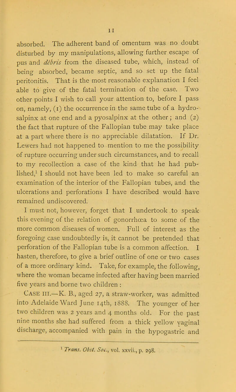 absorbed. The adherent band of omentum was no doubt disturbed by my manipulations, allowing further escape of pus and debris from the diseased tube, which, instead of being absorbed, became septic, and so set up the fatal peritonitis. That is the most reasonable explanation I feel able to give of the fatal termination of the case. Two other points I wish to call your attention to, before I pass on, namely, (i) the occurrence in the same tube of a hydro- salpinx at one end and a pyosalpinx at the other ; and (2) the fact that rupture of the Fallopian tube may take place at a part where there is no appreciable dilatation. If Dr. Lewers had not happened to mention to me the possibility of rupture occurring under such circumstances, and to recall to my recollection a case of the kind that he had pub- lished,1 I should not have been led to make so careful an examination of the interior of the Fallopian tubes, and the ulcerations and perforations I have described would have remained undiscovered. I must not, however, forget that I undertook to speak this evening of the relation of gonorrhoea to some of the more common diseases of women. Full of interest as the foregoing case undoubtedly is, it cannot be pretended that perforation of the Fallopian tube is a common affection. I hasten, therefore, to give a brief outline of one or two cases of a more ordinary kind. Take, for example, the following, where the woman became infected after having been married five years and borne two children : Case ill.—K. B., aged 27, a straw-worker, was admitted into Adelaide Ward June 14th, 1888. The younger of her two children was 2 years and 4 months old. For the past nine months she had suffered from a thick yellow vaginal discharge, accompanied with pain in the hypogastric and 1 Trans. Obst. Soc., vol. xxvii., p, 298.