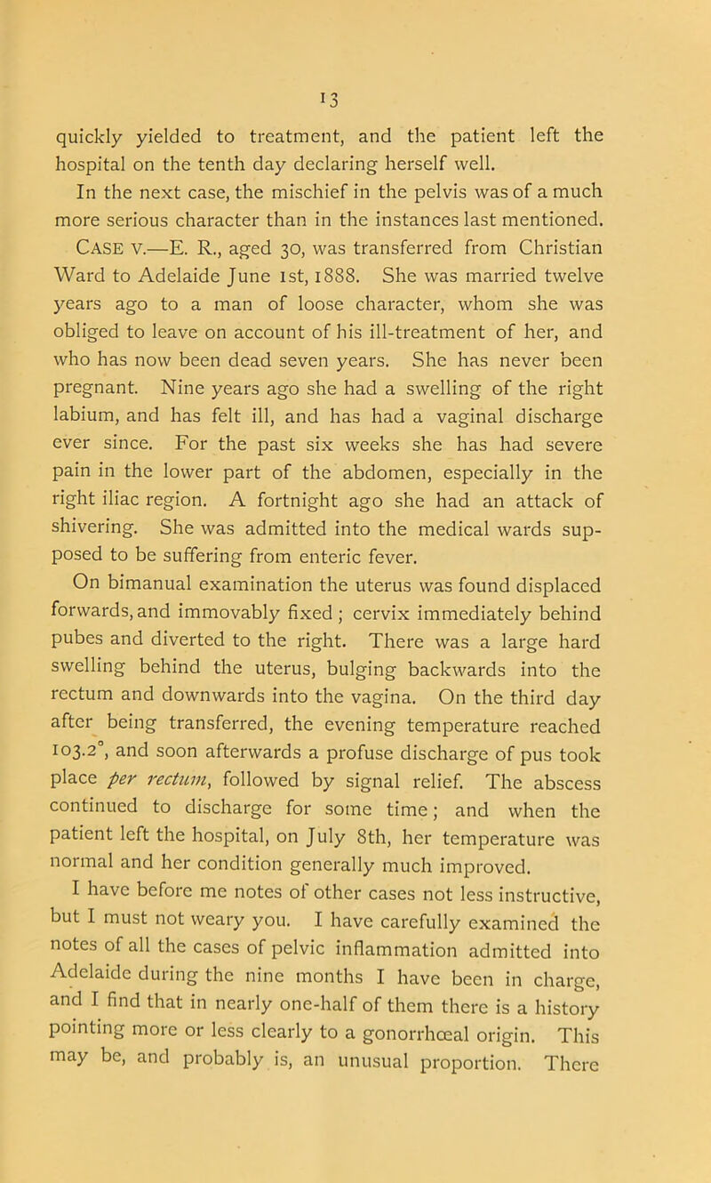 quickly yielded to treatment, and the patient left the hospital on the tenth day declaring herself well. In the next case, the mischief in the pelvis was of a much more serious character than in the instances last mentioned. Case v.—E. R., aged 30, was transferred from Christian Ward to Adelaide June 1st, 1888. She was married twelve years ago to a man of loose character, whom she was obliged to leave on account of his ill-treatment of her, and who has now been dead seven years. She has never been pregnant. Nine years ago she had a swelling of the right labium, and has felt ill, and has had a vaginal discharge ever since. For the past six weeks she has had severe pain in the lower part of the abdomen, especially in the right iliac region. A fortnight ago she had an attack of shivering. She was admitted into the medical wards sup- posed to be suffering from enteric fever. On bimanual examination the uterus was found displaced forwards,and immovably fixed; cervix immediately behind pubes and diverted to the right. There was a large hard swelling behind the uterus, bulging backwards into the rectum and downwards into the vagina. On the third day after being transferred, the evening temperature reached 103.2°, and soon afterwards a profuse discharge of pus took place per rectum, followed by signal relief. The abscess continued to discharge for some time; and when the patient left the hospital, on July 8th, her temperature was normal and her condition generally much improved. I have before me notes of other cases not less instructive, but I must not weary you. I have carefully examined the notes of all the cases of pelvic inflammation admitted into Adelaide during the nine months I have been in charge, and I find that in nearly one-half of them there is a history pointing more or less clearly to a gonorrhoeal origin. This may be, and probably is, an unusual proportion. There