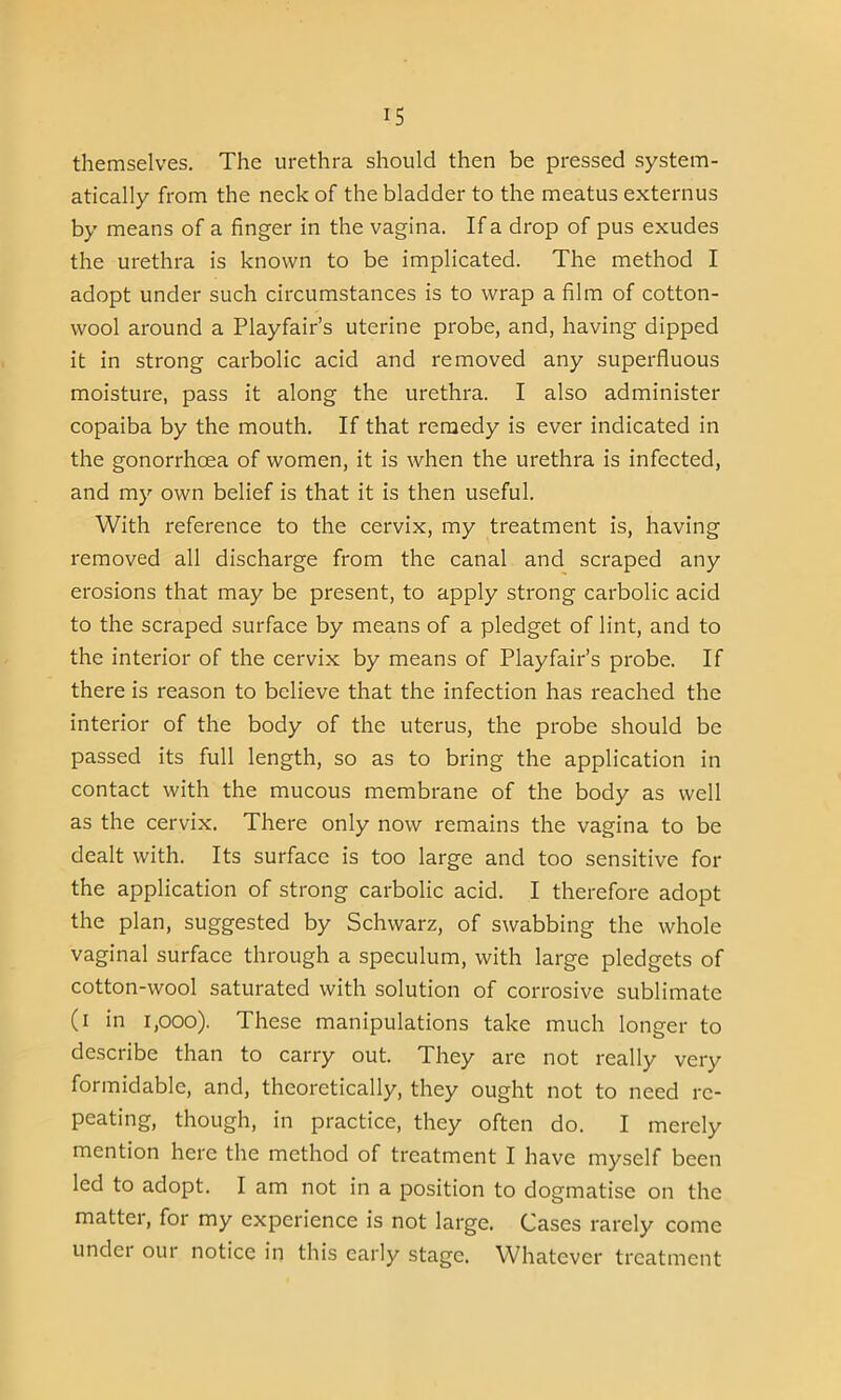 themselves. The urethra should then be pressed system- atically from the neck of the bladder to the meatus externus by means of a finger in the vagina. If a drop of pus exudes the urethra is known to be implicated. The method I adopt under such circumstances is to wrap a film of cotton- wool around a Playfair’s uterine probe, and, having dipped it in strong carbolic acid and removed any superfluous moisture, pass it along the urethra. I also administer copaiba by the mouth. If that remedy is ever indicated in the gonorrhoea of women, it is when the urethra is infected, and my own belief is that it is then useful. With reference to the cervix, my treatment is, having removed all discharge from the canal and scraped any erosions that may be present, to apply strong carbolic acid to the scraped surface by means of a pledget of lint, and to the interior of the cervix by means of Playfair’s probe. If there is reason to believe that the infection has reached the interior of the body of the uterus, the probe should be passed its full length, so as to bring the application in contact with the mucous membrane of the body as well as the cervix. There only now remains the vagina to be dealt with. Its surface is too large and too sensitive for the application of strong carbolic acid. I therefore adopt the plan, suggested by Schwarz, of swabbing the whole vaginal surface through a speculum, with large pledgets of cotton-wool saturated with solution of corrosive sublimate (i in 1,000). These manipulations take much longer to describe than to carry out. They are not really very formidable, and, theoretically, they ought not to need re- peating, though, in practice, they often do. I merely mention here the method of treatment I have myself been led to adopt. I am not in a position to dogmatise on the matter, for my experience is not large. Cases rarely come under our notice in this early stage. Whatever treatment