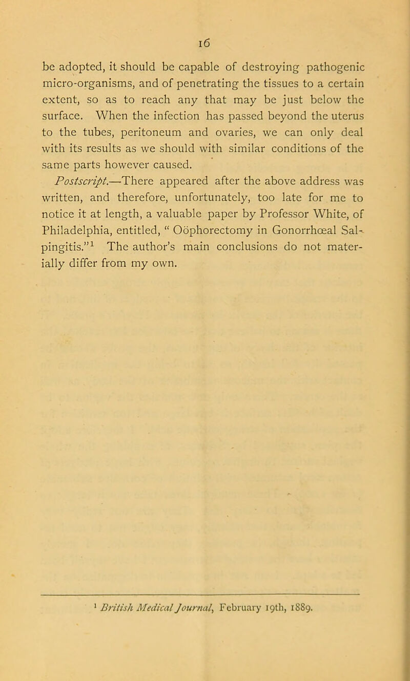 be adopted, it should be capable of destroying pathogenic micro-organisms, and of penetrating the tissues to a certain extent, so as to reach any that may be just below the surface. When the infection has passed beyond the uterus to the tubes, peritoneum and ovaries, we can only deal with its results as we should with similar conditions of the same parts however caused. Postscript.—There appeared after the above address was written, and therefore, unfortunately, too late for me to notice it at length, a valuable paper by Professor White, of Philadelphia, entitled, “ Oophorectomy in Gonorrhoeal SaK pingitis.”1 The author’s main conclusions do not mater- ially differ from my own. 1 British Medical Journal, February 19th, 1889.
