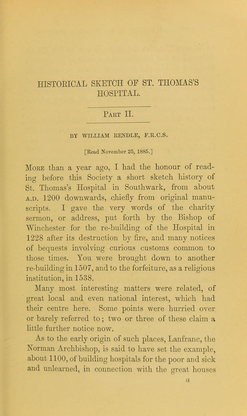 HOSPITAL. Part II. BY WILLIAM RENDLE, F.R.C.S. [Read November 25, 1885.] More than a year ago, I liad tlie honour of read- ing before this Society a short sketch history of St. Thomas’s Hospital in Southwark, from about a.d. 1200 downwards, chiefly from original manu- scripts. I gave the very words of the charity sermon, or address, put forth by the Bishop of Winchester for the re-building of the Hospital in 1228 after its destruction by fire, and many notices of bequests involving curious customs common to those times. You were brought down to another re-building in 1507, and to the forfeiture, as a religious institution, in 1538. Many most interesting matters were related, of great local and even national interest, which had their centre here. Some points were hurried over or barely referred to; two or three of these claim a little further notice now. As to the early origin of such places, Lanfranc, the Norman Archbishop, is said to have set the example, about 1100, of building hospitals for the poor and sick and unlearned, in connection with the great houses a