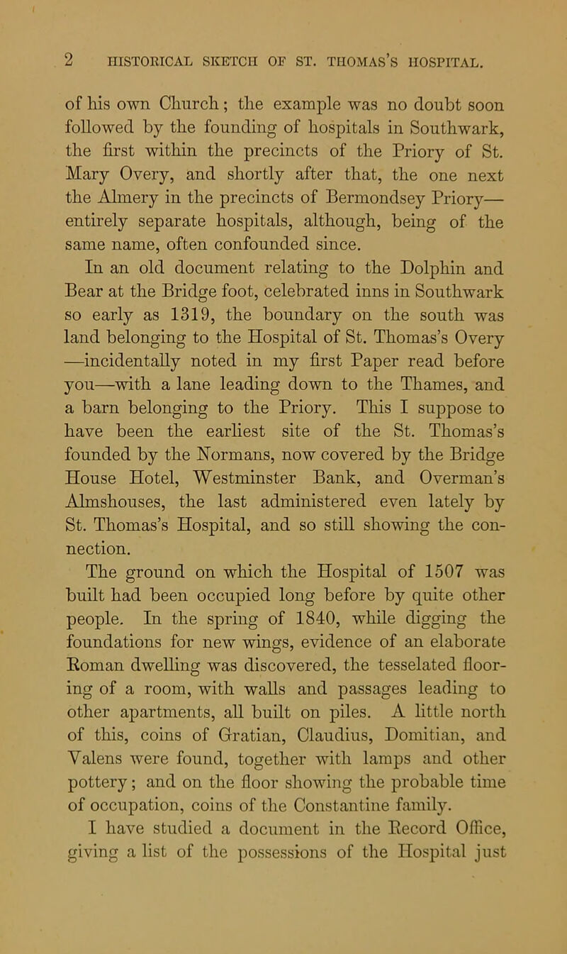 of his own Church; the example was no doubt soon followed by the founding of hospitals in Southwark, the first within the precincts of the Priory of St. Mary Overy, and shortly after that, the one next the Almery in the precincts of Bermondsey Priory— entirely separate hospitals, although, being of the same name, often confounded since. In an old document relating to the Dolphin and Bear at the Bridge foot, celebrated inns in Southwark so early as 1319, the boundary on the south was land belonging to the Hospital of St. Thomas’s Overy —incidentally noted in my first Paper read before you—with a lane leading down to the Thames, and a barn belonging to the Priory. This I suppose to have been the earliest site of the St. Thomas’s founded by the Normans, now covered by the Bridge House Hotel, Westminster Bank, and Overman’s Almshouses, the last administered even lately by St. Thomas’s Hospital, and so still showing the con- nection. The ground on which the Hospital of 1507 was built had been occupied long before by quite other people. In the spring of 1840, while digging the foundations for new wings, evidence of an elaborate Boman dwelling was discovered, the tesselated floor- ing of a room, with walls and passages leading to other apartments, all built on piles. A little north of this, coins of Gratian, Claudius, Domitian, and Yalens were found, together with lamps and other pottery; and on the floor showing the probable time of occupation, coins of the Constantine family. I have studied a document in the Becord Office, giving a list of the possessions of the Hospital just