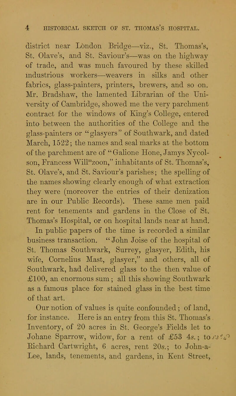 district near London Bridge—viz., St. Thomas’s, St. Olave’s, and St. Saviour’s—was on the highway of trade, and was much favoured by these skilled industrious workers—weavers in silks and other fabrics, glass-painters, printers, brewers, and so on. Mr. Bradshaw, the lamented Librarian of the Uni- versity of Cambridge, showed me the very parchment contract for the windows of King’s College, entered into between the authorities of the College and the glass-painters or “glasyers” of Southwark, and dated March, 1522; the names and seal marks at the bottom of the parchment are of “Galione Hone, Jamys Nycol- son, Francess WilUzoon,” inhabitants of St. Thomas’s, St. Olave’s, and St. Saviour’s parishes; the spelling of the names showing clearly enough of what extraction they were (moreover the entries of their denization are in our Public Becords). These same men paid rent for tenements and gardens in the Close of St. Thomas’s Hospital, or on hospital lands near at hand. In public papers of the time is recorded a similar business transaction. “ John Joise of the hospital of St. Thomas Southwark, Surrey, glasyer, Edith, his wife, Cornelius Mast, glasyer,” and others, all of Southwark, had delivered glass to the then value of £100, an enormous sum ; all this showing Southwark as a famous place for stained glass in the best time of that art. Our notion of values is quite confounded ; of land, for instance. Here is an entry from this St. Thomas’s Inventory, of 20 acres in St. George’s Fields let to Joliane Sparrow, widow, for a rent of £53 4s.; tow Kichard Cartwright, 6 acres, rent 20s.; to Jolm-a- Lee, lands, tenements, and gardens, in Kent Street,