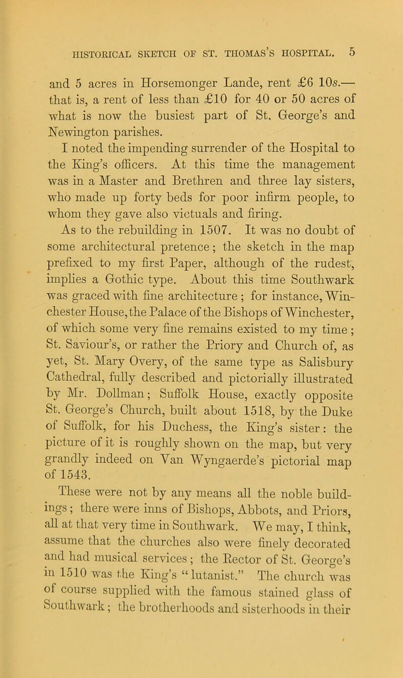 and 5 acres in Horsemonger Lande, rent £6 10s.— that is, a rent of less than £10 for 40 or 50 acres of what is now the busiest part of St. George’s and Newington parishes. I noted the impending surrender of the Hospital to the King’s officers. At this time the management was in a Master and Brethren and three lay sisters, who made up forty beds for poor infirm people, to whom they gave also victuals and firing. As to the rebuilding in 1507. It was no doubt of some architectural pretence; the sketch in the map prefixed to my first Paper, although of the rudest, implies a Gothic type. About this time Southwark was graced with fine architecture ; for instance, Win- chester House, the Palace of the Bishops of Winchester, of which some very fine remains existed to my time; St. Saviour’s, or rather the Priory and Church of, as yet, St. Mary Overy, of the same type as Salisbury Cathedral, fully described and pictorially illustrated by Mr. Dollman; Suffolk House, exactly opposite St. George’s Church, built about 1518, by the Duke of Suffolk, for his Duchess, the King’s sister: the picture of it is roughly shown on the map, but very grandly indeed on Van Wyngaerde’s pictorial map of 1543. These were not by any means all the noble build- ings ; there were inns of Bishops, Abbots, and Priors, all at that very time in Southwark. We may, I think, assume that the churches also were finely decorated and had musical services ; the Kector of St. George’s in 1510 was the King’s “ lutanist.” The church was of course supplied with the famous stained glass of Southwark; the brotherhoods and sisterhoods in their