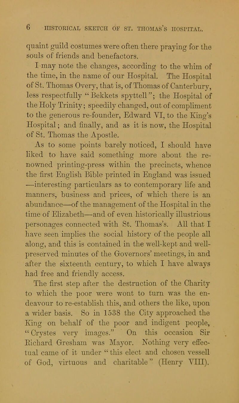 quaint guild costumes were often there praying for the souls of friends and benefactors. I may note the changes, according to the whim of the time, in the name of our Hospital. The Hospital of St. Thomas Overy, that is, of Thomas of Canterbury, less respectfully “Bekkets spyttell”; the Hospital of the Holy Trinity; speedily changed, out of compliment to the generous re-founder, Edward YI, to the King’s Hospital; and finally, and as it is now, the Hospital of St. Thomas the Apostle. As to some points barely noticed, I should have liked to have said something more about the re- nowned printing-press within the precincts, whence the first English Bible printed in England was issued —interesting particulars as to contemporary life and manners, business and prices, of which there is an abundance—of the management of the Hospital in the time of Elizabeth—and of even historically illustrious personages connected with St. Thomas’s. All that I have seen implies the social history of the people all along, and this is contained in the well-kept and well- preserved minutes of the Governors’ meetings, in and after the sixteenth century, to which I have always had free and friendly access. The first step after the destruction of the Charity to which the poor were wont to turn was the en- deavour to re-establish this, and others the like, upon a wider basis. So in 1538 the City approached the King on behalf of the poor and indigent people, “ Crystes very images.” On this occasion Sir Bichard Gresham was Mayor. Nothing very effec- tual came of it under “ this elect and chosen vessell of God, virtuous and charitable ” (Henry VIII).